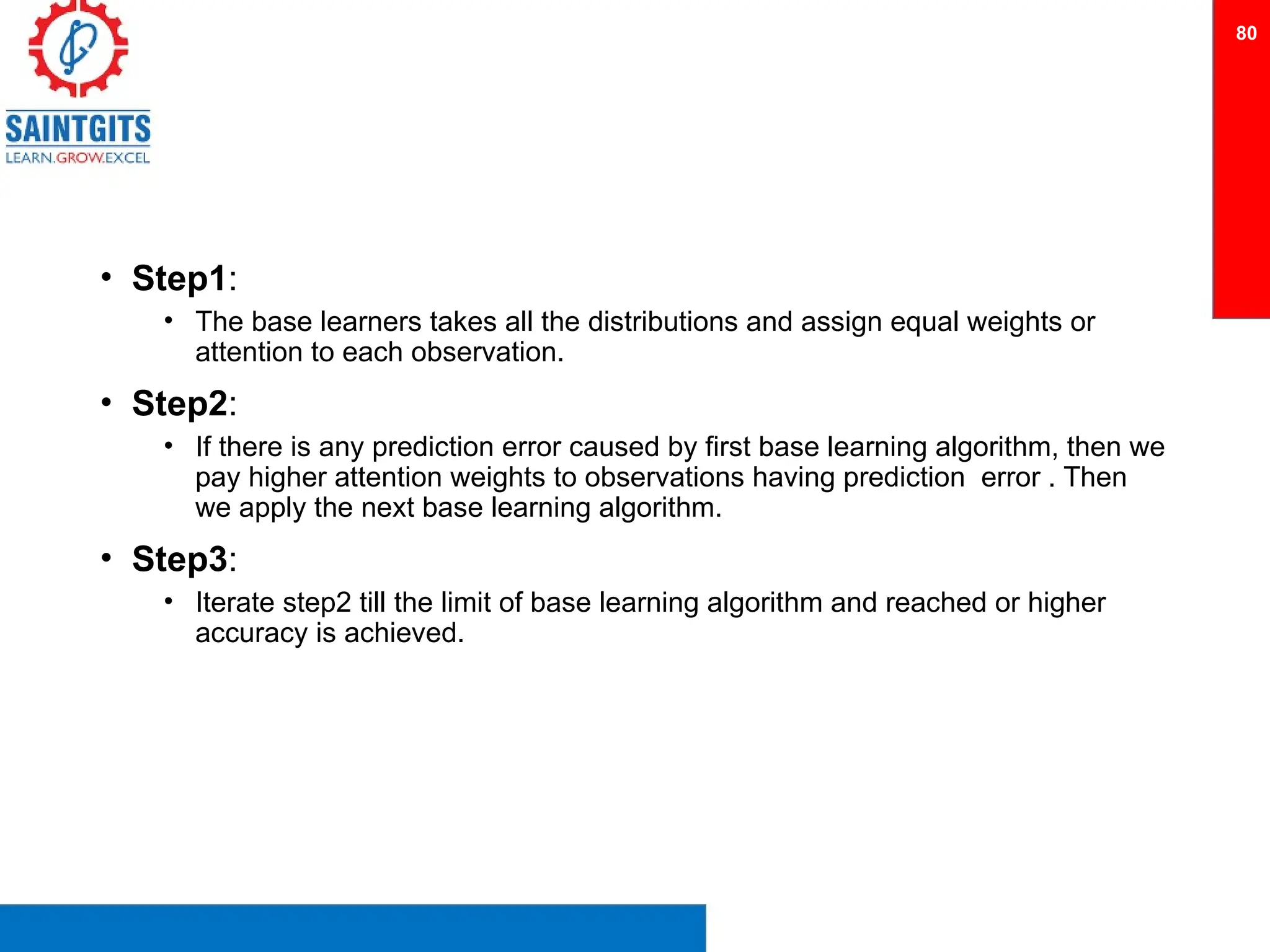 • Step1:
• The base learners takes all the distributions and assign equal weights or
attention to each observation.
• Step2:
• If there is any prediction error caused by first base learning algorithm, then we
pay higher attention weights to observations having prediction error . Then
we apply the next base learning algorithm.
• Step3:
• Iterate step2 till the limit of base learning algorithm and reached or higher
accuracy is achieved.
80
 