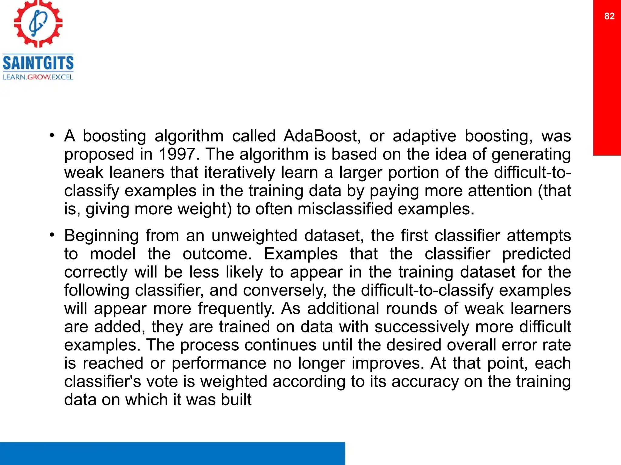 • A boosting algorithm called AdaBoost, or adaptive boosting, was
proposed in 1997. The algorithm is based on the idea of generating
weak leaners that iteratively learn a larger portion of the difficult-to-
classify examples in the training data by paying more attention (that
is, giving more weight) to often misclassified examples.
• Beginning from an unweighted dataset, the first classifier attempts
to model the outcome. Examples that the classifier predicted
correctly will be less likely to appear in the training dataset for the
following classifier, and conversely, the difficult-to-classify examples
will appear more frequently. As additional rounds of weak learners
are added, they are trained on data with successively more difficult
examples. The process continues until the desired overall error rate
is reached or performance no longer improves. At that point, each
classifier's vote is weighted according to its accuracy on the training
data on which it was built
82
 