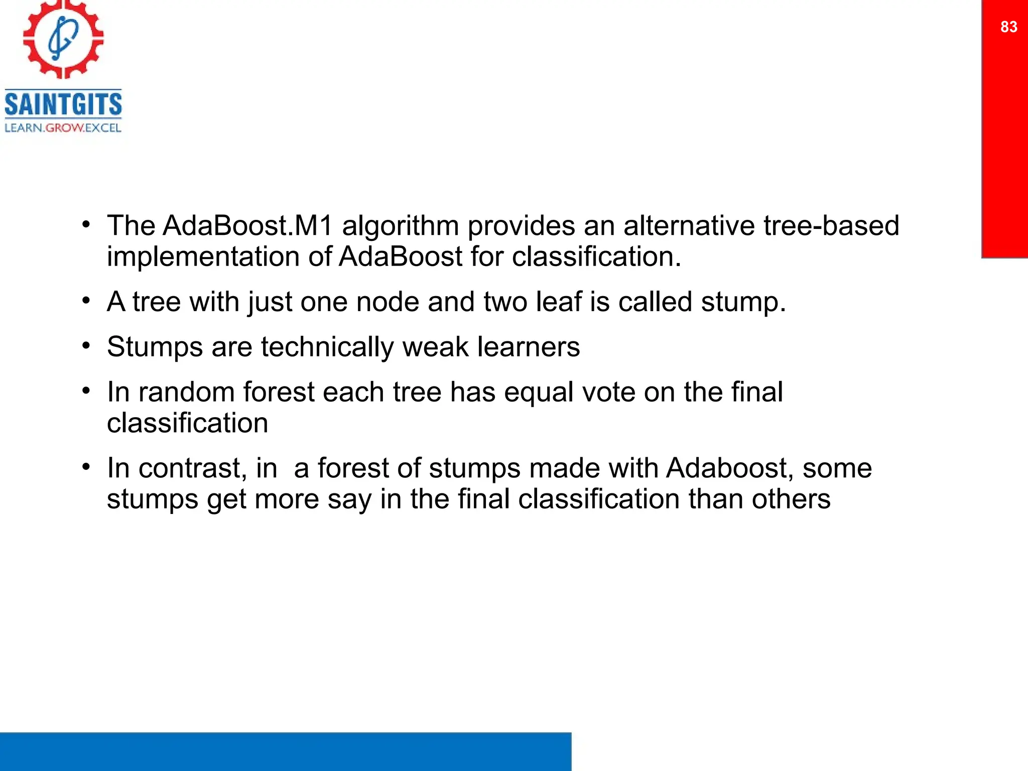 • The AdaBoost.M1 algorithm provides an alternative tree-based
implementation of AdaBoost for classification.
• A tree with just one node and two leaf is called stump.
• Stumps are technically weak learners
• In random forest each tree has equal vote on the final
classification
• In contrast, in a forest of stumps made with Adaboost, some
stumps get more say in the final classification than others
83
 