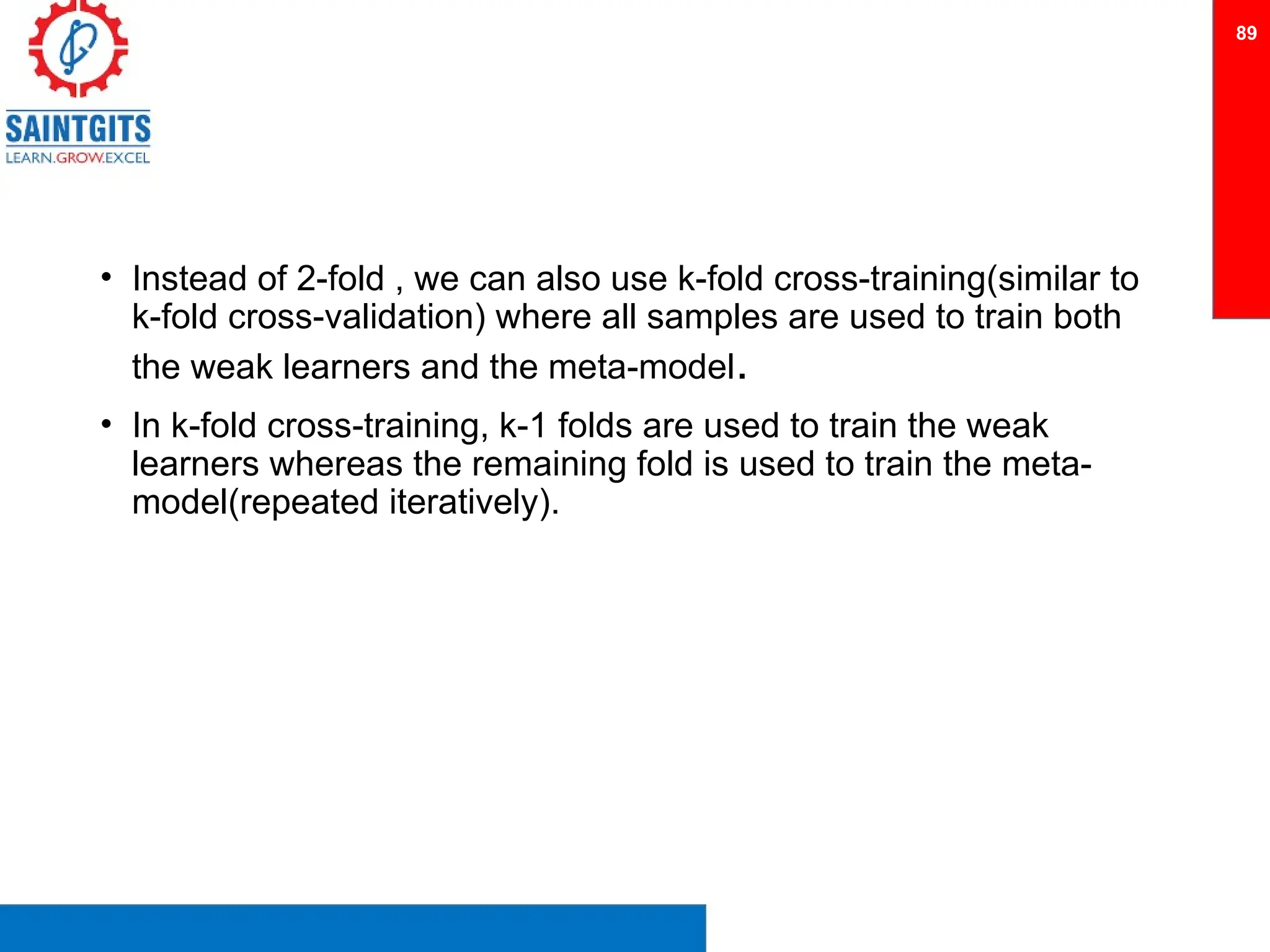 • Instead of 2-fold , we can also use k-fold cross-training(similar to
k-fold cross-validation) where all samples are used to train both
the weak learners and the meta-model.
• In k-fold cross-training, k-1 folds are used to train the weak
learners whereas the remaining fold is used to train the meta-
model(repeated iteratively).
89
 