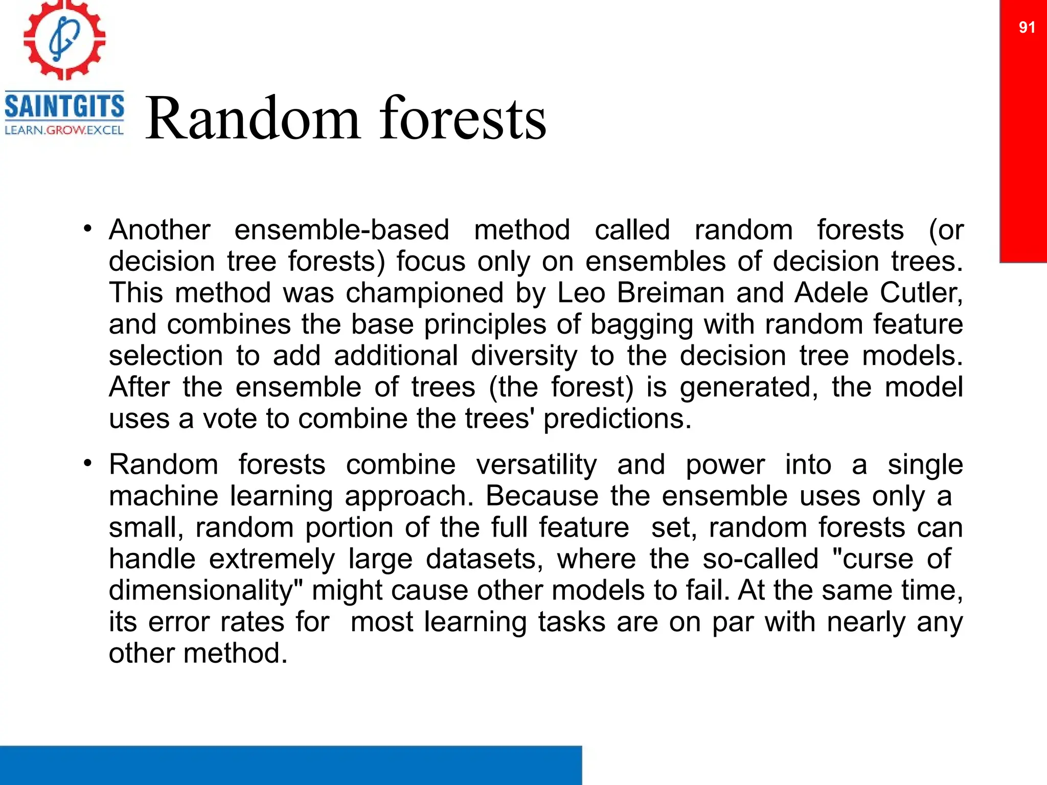 Random forests
• Another ensemble-based method called random forests (or
decision tree forests) focus only on ensembles of decision trees.
This method was championed by Leo Breiman and Adele Cutler,
and combines the base principles of bagging with random feature
selection to add additional diversity to the decision tree models.
After the ensemble of trees (the forest) is generated, the model
uses a vote to combine the trees' predictions.
• Random forests combine versatility and power into a single
machine learning approach. Because the ensemble uses only a
small, random portion of the full feature set, random forests can
handle extremely large datasets, where the so-called "curse of
dimensionality" might cause other models to fail. At the same time,
its error rates for most learning tasks are on par with nearly any
other method.
91
 