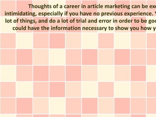 Thoughts of a career in article marketing can be exc
intimidating, especially if you have no previous experience. Y
lot of things, and do a lot of trial and error in order to be goo
    could have the information necessary to show you how yo
 