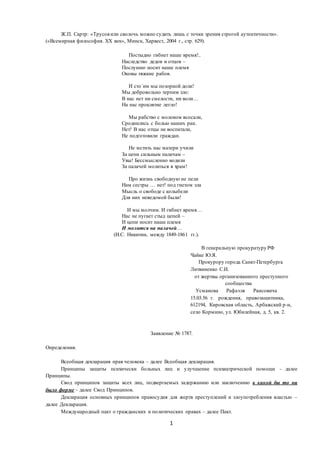 1
Ж.П. Сартр: «Трусовили сволочь можно судить лишь с точки зрения строгой аутентичности».
(«Всемирная философия. XX век», Минск, Харвест, 2004 г., стр. 629).
Постыдно гибнет наше время!..
Наследство дедов и отцов –
Послушно носит наше племя
Оковы тяжкие рабов.
И сто´им мы позорной доли!
Мы добровольно терпим зло:
В нас нет ни смелости, ни воли…
На нас проклятие легло!
Мы рабство с молоком всосали,
Сроднились с болью наших ран.
Нет! В нас отцы не воспитали,
Не подготовили граждан.
Не мстить нас матери учили
За цепи сильным палачам –
Увы! Бессмысленно водили
За палачей молиться в храм!
Про жизнь свободную не пели
Нам сестры … нет! под гнетом зла
Мысль о свободе с колыбели
Для них неведомой были!
И мы молчим. И гибнет время…
Нас не пугает стыд цепей –
И цепи носит наше племя
И молится на палачей…
(И.С. Никитин, между 1849-1861 гг.).
В генеральную прокуратуру РФ
Чайке Ю.Я.
Прокурору города Санкт-Петербурга
Литвиненко С.И.
от жертвы организованного преступного
сообщества
Усманова Рафаэля Раисовича
15.03.56 г. рождения, правозащитника,
612194, Кировская область, Арбажский р-н,
село Кормино, ул. Юбилейная, д. 5, кв. 2.
Заявление № 1787.
Определения.
Всеобщая декларация прав человека – далее Всеобщая декларация.
Принципы защиты психически больных лиц и улучшение психиатрической помощи - далее
Принципы.
Свод принципов защиты всех лиц, подвергаемых задержанию или заключению в какой бы то ни
было форме – далее Свод Принципов.
Декларация основных принципов правосудия для жертв преступлений и злоупотребления властью –
далее Декларация.
Международный пакт о гражданских и политических правах – далее Пакт.
 