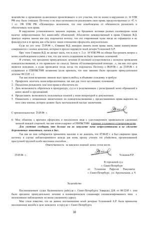 10
ходатайство о проведении аудиозаписи происходящего и его участии, тем не менее в нарушение ст. 16 УПК
РФ ему было отказано. Поэтому я не имел возможности реализовать свои права, предусмотренные ст. 47, ч.
1 ст. 198 УПК РФ. «Психиатры» возомнили, что они освобождены от обязанности разъяснять и
обеспечивать мои права.
В нарушение установленного законом порядка, по бредовым мотивам разных «психиатров» меня
калечат нейролептиками без каких-либо объяснений. Абсолютно невежественный в праве Стяжкин В.Д.
трактует нормы закона как ему вздумается потому, что его откровенная чушь нигде не отражается и не
фиксируется в то время, как я бы хотел наши отношения оформлять документально.
Судя по его тону 23.05.06 г., Стяжкин В.Д. намерен лишить меня права знать, какие манипуляции
совершаются с моими деньгами, которые я просил перевести моей дочери Усмановой А.Р.
При этом Стяжкин В.Д. не желает знать, что в силу ч. 2 ст. 10 УПК РФ он обязан был решить вопрос с
моим освобождением в связи с тем, что для моего содержания не было законных оснований.
Я считаю, что продление принудительно лечения (6 месяцев) осуществляется с момента проведения
освидетельствования, и это правильно по смыслу Закона «О психиатрической помощи…», так как этот срок
является исходным, а суды проводятся тогда, когда это вздумается. Поэтому с 08.05.06 г. до 23.05.06 г. я
содержался в СПбПБСТИН незаконно (если признать, что мне законно было продлено принудительное
лечение 08.12.05 г.)
Так как меня незаконно лишили всех прав и свобод, я объявляю голодовку и требую:
1. Прекратить калечить меня нейролептиками, так как для этого нет никаких оснований.
2. Письменно разъяснить мне мои права и обеспечить их.
3. Дать возможность обратиться в прокуратуру, суд и к родственникам с регистрацией моих обращений в
книге жалоб и предложений.
4. Предоставить возможность пользоваться изъятой у меня литературой и документами.
5. Ознакомить с незаконным заключением по освидетельствованию с предоставлением права выразить на
него свое мнение, которое должно быть неотъемлемой частью заключения.
С признательностью 25.05.06 г.
6. Мое общение с врачами оформлять в письменном виде с удостоверением правильности сделанных
записей каждой стороной, так как меня содержат в СПбПБСТИН в рамках уголовного судопроизводства.
Для сведения сообщаю, что больше вы не запугаете меня нейролептиками и не сделаете
безропотным животным, каким я был.
Так как ко мне собираются применить насилие и не доказать, что 07.06.02 г. я был свершено прав,
поэтому в случае неблагоприятного исхода для меня, прошу считать это убийством, организованной
преступной группой особо жестоким способом…
Ответственность за заведомо ложный донос готов нести.
25.05.06 г. Усманов Р.Р.
В городской суд
г. Санкт-Петербург
от Усманова Рафаэля Раисовича
г. Санкт-Петербург, ул. Арсенальная, д. 9.
Ходатайство
Постановлением судьи Калининского райсуда г. Санкт-Петербурга Эдвардса Д.В. от 08.12.05 г. мне
было продлено принудительное лечение в психиатрическом стационаре специализированного типа с
интенсивным наблюдением по выше указанному адресу.
Мне стало известно, что на данное постановление моей дочерью Усмановой А.Р. была принесена
кассационная жалоба и дело находится в горсуде г. Санкт-Петербурга.
 