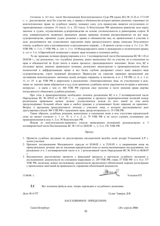 11
Согласно п. 4.3 мот. части Постановления Конституционного Суда РФ (далее КС) № 11-П от 17.11.05
г.: «…рассмотрение дела без участия лиц, о правах и обязанностях которых принято решение, огранивает их
конституционное право на судебную защиту, искажает саму суть правосудия, является отступлением от
гарантированных статьями 19 (часть 1) и 123 (часть 3) Конституции РФ принципов равенства всех перед
законом и судом, осуществления судопроизводства на основе состязательности и равноправия сторон. В
силу универсальности названных принципов данная правовая позиция распространяется на все виду
судопроизводства…принятие судом решения о правах и обязанностях лиц, не привлеченных к участию в
деле, расценивается как существенное нарушение норм процессуального права, влекущее безусловную
отмену судебного акта в апелляционном и кассационном порядке…» В данном случае в силу п. 3 ч. 2 ст. 381
УПК РФ; ч. 3 ст. 1 УПК РФ, п. «d» ч. 3 ст. 14 Международного пакта о гражданских и политических правах,
п. «с» ч. 3 ст. 6 Европейской конвенции о защите прав человека и основных свобод.
Та же правовая позиция сформулирована и в п. 3 мотивировочной части Постановления КС № 1-П от
20.02.06 г., где разъяснено, что «судебное решение, ранее вынесенное без их участия, но в отношении их
прав и обязанностей не будет иметь в новом процессе…преюдициального значения». Более того, КС в
последнее время, занимая правильную позицию, разъясняет законодателю и правоприменителю объем
полномочий в дифференциации права и все более глубоко раскрывает смысл задач каждого вида
судопроизводства, строя надежный фундамент Правосудия на единстве правовых предписаний для
достижения конституционно значимых целей, которые отражены, в частности, в ст. 2 УК РФ; ст. 6, ч. 1 ст.
11, ст. 19 и др. УПК РФ и закреплены в разъяснении: «Заинтересованные лица, не участвующие в деле,
также не лишены права обращаться в суд, если принятым судебным актом нарушаются их права и законные
интересы» - в связи с чем ст. 444 УПК РФ утратила свое значение в части лишения права жертвы
(подсудимого) обжаловать судебное решение.
При этом в правоприменении необходимо помнить разъяснение КС в п. 2 мотивировочной части
Определения КС № 439-О от 08.11.05 г.: «…, разрешение в процессе правоприменения коллизий между
различными правовыми актами должно осуществляться исходя из того, какой из этих актов
предусматривает больший объем прав и свобод граждан и устанавливает более широкие их гарантии».
Вопрос о продлении принудительного лечения с участием лица, о котором рассматривается дело
урегулирован статьей 304 ГПК РФ с наделением прав, предусмотренных ст. 35 ГПК РФ.
Таким образом, судебные решения, вынесенные в отношении меня в мое отсутствие юридической
силы не имеют согласно ч. 1 ст. 75, п. 3 ч. 2 ст. 75 УПК РФ и не могут служить основанием для
правоприменения в силу ч. 2 ст. 50 Конституции РФ.
Исходя из конституционно-правового смысла приведенных положений, руководствуясь п. 3
мотивировочной части Постановления КС № 1-П от 20.02.06 г., ч. 2 ст. 376 УПК РФ
Прошу:
1. Провести судебное заседание по рассмотрению кассационной жалобы моей дочери Усмановой А.Р. с
моим участием.
2. Признать постановления Магаданского горсуда от 03.04.02 г. и 23.01.03 г. о направлении меня на
принудительное лечение как не имеющих юридической силы со всеми вытекающими последствиями, что
разъяснено в п. 2 мотивировочной части и п. 1 резолютивной части Определения КС № 59-О от 06.06.97
г.
3. Кассационное рассмотрение провести с фиксацией процесса в протоколе судебного заседания с
исследованием доказательств на основании корреляции ст. 259 УПК РФ, главы 37 УПК РФ и ч. 4 ст. 377
УПК РФ, поскольку всякое исследование доказательств предполагает обязательный порядок регистрации
с принесением замечаний на правильность отражения объективной реальности.
11.04.06 г. Усманов Р.Р.
2.1 Вот изложена фабула дела, теперь переходим к «судебным» решениям.
Дело № 6-757 Судья Эдвардс Д.В.
КАССАЦИОННОЕ ОПРЕДЕЛЕНИЕ
Санкт-Петербург «26» апреля 2006г
 