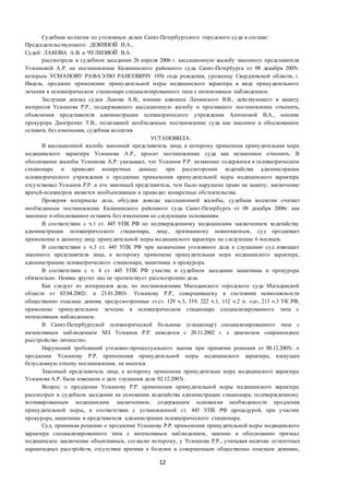 12
Судебная коллегия по уголовным делам Санкт-Петербургского городского суда в составе:
Председательствующего: ДОКИНОЙ И.А.,
Судей: ЛАКОВА А.В. и ЧУЛКОВОЙ В.А.
рассмотрела в судебном заседании 26 апреля 2006 г. кассационную жалобу законного представителя
Усмановой А.Р. на постановление Калининского районного суда Санкт-Петербурга от 08 декабря 2005г.
которым УСМАНОВУ РАФАЭЛЮ РАИСОВИЧУ 1956 года рождения, уроженцу Свердловской области, г.
Ивдель, продлено применение принудительной меры медицинского характера в виде принудительного
лечения в психиатрическом стационаре специализированного типа с интенсивным наблюдением.
Заслушав доклад судьи Лакова А.В., мнение адвоката Лапинского В.В., действующего в защиту
интересов Усманова Р.Р., поддержавшего кассационную жалобу и просившего постановление отменить,
объяснения представителя администрации психиатрического учреждения Антоновой В.А., мнение
прокурора Дмитренко Т.В., полагавшей необходимым постановление суда как законное и обоснованное
оставить без изменения, судебная коллегия
УСТАНОВИЛА:
В кассационной жалобе законный представитель лица, к которому применена принудительная мера
медицинского характера Усманова А.Р., просит постановление суда как незаконное отменить. В
обоснование жалобы Усманова А.Р. указывает, что Усманов Р.Р. незаконно содержится в психиатрическом
стационаре и приводит конкретные данные; при рассмотрении ходатайства администрации
психиатрического учреждения о продлении применения принудительной меры медицинского характера
отсутствовал Усманов Р.Р. и его законный представитель, чем было нарушено право на защиту; заключение
врачей-психиатров является необъективным и приводит конкретные обстоятельства.
Проверив материалы дела, обсудив доводы кассационной жалобы, судебная коллегия считает
необходимым постановление Калининского районного суда Санкт-Петербурга от 08 декабря 2006г. как
законное и обоснованное оставить без изменения по следующим основаниям.
В соответствии с ч.1 ст. 445 УПК РФ по подтвержденному медицинским заключением ходатайству
администрации психиатрического стационара, лицу, признанному невменяемым, суд продлевает
применение к данному лицу принудительной меры медицинского характера на следующие 6 месяцев.
В соответствии с ч.3 ст. 445 УПК РФ при назначении уголовного дела к слушанию суд извещает
законного представителя лица, к которому применена принудительная мера медицинского характера,
администрацию психиатрического стационара, защитника и прокурора.
В соответствии с ч. 4 ст. 445 УПК РФ участие в судебном заседании защитника и прокурора
обязательно. Неявка других лиц не препятствует рассмотрению дела.
Как следует из материалов дела, по постановлениям Магаданского городского суда Магаданской
области от 03.04.2002г. и 23.01.2003г. Усманову Р.Р., совершившему в состоянии невменяемости
общественно опасные деяния, предусмотренные ст.ст. 129 ч.3, 319, 222 ч.1, 112 ч.2 п. «д», 213 ч.3 УК РФ,
применено принудительное лечение в психиатрическом стационаре специализированного типа с
интенсивным наблюдением.
В Санкт-Петербургской психиатрической больнице (стационар) специализированного типа с
интенсивным наблюдением МЗ Усманов Р.Р. находится с 20.11.2002 г. с диагнозом «параноидное
расстройство личности».
Нарушений требований уголовно-процессуального закона при принятии решения от 08.12.2005г. о
продлении Усманову Р.Р. применения принудительной меры медицинского характера, влекущих
безусловную отмену постановления, не имеется.
Законный представитель лица, к которому применена принудительна мера медицинского характера
Усманова А.Р. была извещена о дате слушания дела 02.12.2005г.
Вопрос о продлении Усманову Р.Р. применения принудительной меры медицинского характера
рассмотрен в судебном заседании на основании ходатайства администрации стационара, подтвержденному
мотивированным медицинским заключением, содержащим основания необходимости продления
принудительной меры, в соответствии с установленной ст. 445 УПК РФ процедурой, при участии
прокурора, защитника и представителя администрации психиатрического стационара.
Суд, принимая решение о продлении Усманову Р.Р. применения принудительной меры медицинского
характера специализированного типа с интенсивным наблюдением, законно и обоснованно признал
медицинское заключение объективным, согласно которому, у Усманова Р.Р., учитывая наличие остаточных
параноидных расстройств, отсутствие критики к болезни и совершенным общественно опасным деяниям,
 