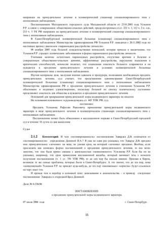 15
направлен на принудительное лечение в психиатрический стационар специализированного типа с
интенсивным наблюдением.
Постановлением Магаданского городского суда Магаданской области от 23.01.2003 года Усманов
Р.Р. в связи с совершением общественно-опасных действий, предусмотренных ст.ст. 222 ч. 1, 112 ч. 2 п. «д»,
213 ч. 3 УК РФ направлен на принудительное лечение в психиатрический стационар специализированного
типа с интенсивным наблюдением.
В Санкт-Петербургской психиатрической больнице (стационар) специализированного типа с
интенсивным наблюдением Министерства здравоохранения РФ Усманов Р.Р. находится с 20.11.2002 года по
настоящее время с диагнозом «параноидное расстройство личности».
08 ноября 2005 года больной освидетельствован комиссией, которая пришла к заключению, что
Усманов Р.Р. страдает психическим заболеванием в форме параноидного расстройства личности.
Учитывая наличие остаточных параноидных расстройств, отсутствие критики к болезни и
совершенным общественно-опасным деяниям, аффективные расстройства, нарушение мышления и
критических способностей, комиссия полагает, что социальная опасность больного сохраняется и он
нуждается в продлении принудительного лечения в условиях психиатрической больницы
специализированного типа с интенсивным наблюдением.
Изучив материалы дела, заслушав мнение адвоката и прокурора, полагавших необходимым продлить
принудительное лечение, суд считает, что представление администрации Санкт-Петербургской
психиатрической больницы (стационар) специализированного типа с интенсивным наблюдением
Министерства здравоохранения РФ о продлении принудительного лечения в отношении Усманова Р.Р.
обосновано и подлежит удовлетворению, поскольку больной по своему психическому состоянию
представляет опасность для общества и нуждается в продлении принудительного лечения.
Оснований для прекращения принудительной меры медицинского характера не имеется
На основании изложенного и руководствуясь ст. 445 УПК РФ, суд
постановил:
Продлить Усманову Рафаэлю Раисовичу применение принудительной меры медицинского
характера в виде принудительного лечения в психиатрическом стационаре специализированного типа с
интенсивным наблюдением.
Постановление может быть обжаловано в кассационном порядке в Санкт-Петербургский городской
суд в течение 10 суток со дня вынесения.
Судья
2.1.2 Комментарий. И чем «мотивированность» постановления Эдвардса Д.В. отличается от
«мотивированности» определения Докиной И.А.? Я уже не один раз указывал, что Эдвардс Д.В. продлил
мне принудительное «лечение» на века, не указав срок, на который «лечение» продлено. Вообще, если
проследить как менялась форма постановлений о продлении принудительного лечения, то мы легко
заметим, что она была прямо связана с деятельностью «невменяемого» Усм анова Р.Р. Если бы он не
указывал, например, что срок принесения кассационной жалобы, который начинает течь с момента
получения постановления (ч. 1 ст. 356 УПК РФ), то до сих пор бы писали ахинею. Приехав в Киров,
возникли те же самые проблемы, которые были в Санкт-Петербурге. А это значит, что до тех пор, пока
«невменяемый» Усманов Р.Р. не приедет куда-нибудь, до тех пор «вменяемые» «юристы» будут ссылаться
на черт знает что.
И прежде чем я перейду к основной теме: доказывание и доказательства – я приведу следующее
постановление Эдвардса и очередной Бред Докиной.
Дело № 6-336/06
ПОСТАНОВЛЕНИЕ
о продлении принудительной меры медицинского характера
07 июля 2006 года г. Санкт-Петербург.
 