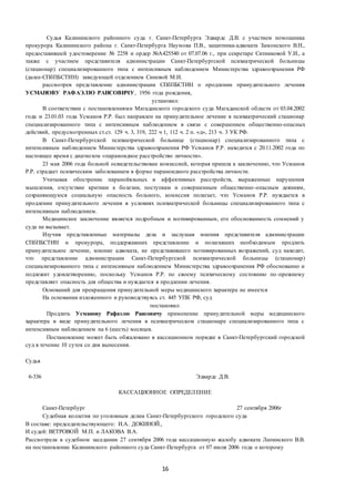 16
Судья Калининского районного суда г. Санкт-Петербурга Эдвардс Д.В. с участием помощника
прокурора Калининского района г. Санкт-Петербурга Наумова П.В., защитника-адвоката Замонского В.Н.,
предоставившей удостоверение № 2258 и ордер №А425540 от 07.07.06 г., при секретаре Ситниковой У.И., а
также с участием представителя администрации Санкт-Петербургской психиатрической больницы
(стационар) специализированного типа с интенсивным наблюдением Министерства здравоохранения РФ
(далее-СПбПБСТИН) заведующей отделением Синевой М.И.
рассмотрев представление администрации СПбПБСТИН о продлении принудительного лечения
УСМАНОВУ РАФАЭЛЮ РАИСОВИЧУ, 1956 года рождения,
установил:
В соответствии с постановлениями Магаданского городского суда Магаданской области от 03.04.2002
года и 23.01.03 года Усманов Р.Р. был направлен на принудительное лечение в психиатрический стационар
специализированного типа с интенсивным наблюдением в связи с совершением общественно-опасных
действий, предусмотренных ст.ст. 129 ч. 3, 319, 222 ч 1, 112 ч. 2 п. «д», 213 ч. 3 УК РФ.
В Санкт-Петербургской психиатрической больнице (стационар) специализированного типа с
интенсивным наблюдением Министерства здравоохранения РФ Усманов Р.Р. находится с 20.11.2002 года по
настоящее время с диагнозом «параноидное расстройство личности».
23 мая 2006 года больной освидетельствован комиссией, которая пришла к заключению, что Усманов
Р.Р. страдает психическим заболеванием в форме параноидного расстройства личности.
Учитывая обострение паранойяльных и аффективных расстройств, выраженные нарушения
мышления, отсутствие критики к болезни, поступкам и совершенным общественно-опасным деяниям,
сохраняющуюся социальную опасность больного, комиссия полагает, что Усманов Р.Р. нуждается в
продлении принудительного лечения в условиях психиатрической больницы специализированного типа с
интенсивным наблюдением.
Медицинское заключение является подробным и мотивированным, его обоснованность сомнений у
суда не вызывает.
Изучив представленные материалы дела и заслушав мнения представителя администрации
СПбПБСТИН и прокурора, поддержавших представление и полагавших необходимым продлить
принудительное лечение, мнение адвоката, не представившего мотивированных возражений, суд находит,
что представление администрации Санкт-Петербургской психиатрической больницы (стационар)
специализированного типа с интенсивным наблюдением Министерства здравоохранения РФ обоснованно и
подлежит удовлетворению, поскольку Усманов Р.Р. по своему психическому состоянию по -прежнему
представляет опасность для общества и нуждается в продлении лечения.
Оснований для прекращения принудительной меры медицинского характера не имеется
На основании изложенного и руководствуясь ст. 445 УПК РФ, суд
постановил:
Продлить Усманову Рафаэлю Раисовичу применение принудительной меры медицинского
характера в виде принудительного лечения в психиатрическом стационаре специализированного типа с
интенсивным наблюдением на 6 (шесть) месяцев.
Постановление может быть обжаловано в кассационном порядке в Санкт-Петербургский городской
суд в течение 10 суток со дня вынесения.
Судья
6-336 Эдвардс Д.В.
КАССАЦИОННОЕ ОПРЕДЕЛЕНИЕ
Санкт-Петербург 27 сентября 2006г
Судебная коллегия по уголовным делам Санкт-Петербургского городского суда
В составе: председательствующего: И.А. ДОКИНОЙ.,
И судей: ВЕТРОВОЙ М.П. и ЛАКОВА В.А.
Рассмотрела в судебном заседании 27 сентября 2006 года кассационную жалобу адвоката Лапинского В.В.
на постановление Калининского районного суда Санкт-Петербурга от 07 июля 2006 года о которому
 