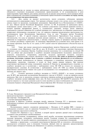22
оценке доказательства не указано на нормы действующего законодательства, регламентирующие права и
обязанности участников подлежащих установлению правоотношений, то не устанавливаются и сами
правоотношения. Таким образом, дать оценку доказательству на предмет допустимости, значит раскрыть объем
прав и обязанностей участников подлежащих установлению правоотношений и сослаться на норму закона,
регламентирующую эти правоотношения.
3.4.3 Дать оценку на предмет достаточности, значит установить соблюдение принципа
состязательности и равноправия сторон. Этот принцип соблюден только в том случае, если в деле имеются
доводы сторон по предметам, подлежащим доказыванию. Европейский Суд в Постановлении от 12.06.08 г.
по делу «Власов против Российской Федерации» отметил: «§ 106…В решениях не приводились факты,
позволяющие сделать такой вывод. § 107… Это особенно существенно в российской правовой системе, в
которой правовая квалификация фактов и, следовательно, наказание, которое грозит заявителю,
определяются стороной обвинения без судебной проверки того, действительно ли собранные доказательства
подкрепляют обоснованные подозрения в том, что заявитель совершил предполагаемое преступление (см .
упоминавшееся выше Постановление Европейского Суда по делу "Худоеров против Российской
Федерации"). § 108… С другой стороны, серьезную озабоченность Европейского Суда вызывает то
обстоятельство, что суды не придавали значения доводам заявителя…». Мысль очевидна: доводы стороны
обвинения не подкреплены доказательствами, а доводам стороны защиты не придавали значения. Именно
это отличает российское «правосудие». К сожалению, Европейский Суд установил всего лишь факты и не
дал оценку причинам. Если бы он это сделал, то 90 % жалоб стали бы приемлемыми и России бы мало не
показалось.
3.4.4 Также при оценке доказательств наиважнейшим является Определение судебной коллегии
по уголовным делам Верховного Суда РФ по делу № 82-ск95-1, где рассмотрен приговор Курганского
областного суда в отношении Власова. Судебная коллегия напомнила, что в соответствии со статьей 240
УПК суд обязан при рассмотрении в судебном заседании непосредственно исследовать доказательства:
допросить подсудимого, потерпевших, свидетелей, заслушать заключения экспертов, осмотреть
вещественные доказательства, огласить протоколы и иные документы. Как видно из протокола судебного
заседания, документы, которые были оглашены в судебном заседании, фактически не исследовались.
При наличии явной необходимости по фактам, изложенным в оглашенных документах подсудимым,
потерпевшим, свидетелям, сторонами и судом не были заданы никакие вопросы. При наличии
существенных противоречий между показаниями свидетеля В. Власова на предварительном следствии и в
судебном заседании суд в соответствии с требованиями статьи 286 УПК не огласил его показания на
предварительном следствии. В соответствии с требованиями статьи 291 УПК суд обязан исследовать
вещественные доказательства. Однако они судом не исследовались и не осматривались, хотя имеют важное
значение для данного дела.
3.5 Согласно протокола судебного заседания от 11.02.02 г.-04.04.02 г. по моему уголовному
делу № 4075, при вынесении постановления Магаданского горсуда от 03.04.02 г. в нем не отражены многие
документы. При этом те документы, которые в протоколе отражены вообще не исследовались. В протоколе
судебного заседания сделана неполная опись дела. Не было исследовано НИ ОД-НО-ГО документа. Но я
получил наконец то, чего ждал: решения судов по моим жалобам на отказа в возбуждении уголовного дела в
отношении бывшего губернатора Магаданской области Цветкова В.И. Почитаем эти прелести:
ПОСТАНОВЛЕНИЕ
16 февраля 2001 г. г. Магадан
Я, Судья, Магаданского городского суда Магаданской области в составе:
председательствующего: Сысоевой С.А.
при секретаре: Тимофеевой Л.В.
с участием прокурора Шкарлет Н.А.
рассмотрев в закрытом судебном заседании жалобу заявителя Усманова Р.Р. о признании отказа в
возбуждении уголовного дела в отношении Цветкова В.И. незаконным и необоснованным
УСТАНОВИЛ:
Постановлением старшего следователя прокуратуры г. Магадана от 25 декабря 2000 г. отказано в
возбуждении уголовного дела по заявлению Усманова Р.Р. в отношении Цветкова В.И. за организацию, по
мнению заявителя преступного сообщества.
Усманов Р.Р. обратился в суд с жалобой, в которой просит признать данный отказ в возбуждении
уголовного дела незаконным и необоснованным.
Выслушав Усманова, поддержавшего доводы своей жалобы, исследовав представленные материалы,
заслушав прокурора, полагавшего необходимым жалобу Усманова оставить без удовлетворения, суд
приходит к выводу, что жалоба заявителя удовлетворению не подлежат по следующим основаниям.
Заявление о привлечении к уголовной ответственности Цветкова В.И. не относится к обстоятельствам
расследуемого уголовного дела в отношении Усманова. Данный отказ не нарушает, предусмотренных
законом прав и интересов Усманова, как обвиняемого по данному уголовному делу.
 