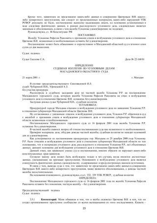 23
Кроме того, заявителем не представлено каких-либо данных в совершении Цветковым В.И. какого-
либо конкретного преступления, как следует из представленных материалов, каких-либо нарушений УПК
РСФСР допущено не было, постановление вынесено надлежащим лицом, на основании установленных в
ходе следствия фактических данных, в рамках расследуемого уголовного дела, следовательно является
законным и обоснованным, в связи с чем жалоба Усманова удовлетворению не подлежит.
Руководствуясь ст. 46 Конституции РФ
ПОСТАНОВИЛ:
Жалобу Усманова Рафаэля Раисовича о признании отказа в возбуждении уголовного дела в отношении
Цветкова В.И. незаконным и необоснованным оставить без удовлетворения.
Постановление может быть обжаловано и опротестовано в Магаданский областной суд в течении семи
суток со дня вынесения.
Судья: подпись.
Судья Сысоева С.А. Дело № 22-168/01
ОПРЕДЕЛЕНИЕ
СУДЕБНАЯ КОЛЛЕГИЯ ПО УГОЛОВНЫМ ДЕЛАМ
МАГАДАНСКОГО ОБЛАСТНОГО СУДА
21 марта 2001 г. г. Магадан
В составе: председательствующего Самохваловой Н.Л.
судей: Чубариной Н.Н., Уфимцевой А.З.
без участия прокурора
Рассмотрела в судебном заседании дело по частной жалобе Усманова Р.Р. на постановление
Магаданского городского суда, которым жалоба Усманова Рафаэля Раисовича на отказ в возбуждении
уголовного дела в отношении Цветкова В.И. оставлена без удовлетворения.
Заслушав доклад судьи Чубариной Н.Н., судебная коллегия
УСТАНОВИЛА:
Прокуратурой города Магадана отказано в возбуждении уголовного дела по заявлению Усманова Р.Р.
в отношении губернатора Магаданской области Цветкова В.И.
Не согласившись с указанным отказом в возбуждении уголовного дела, Усманов Р.Р. обратился в суд
с жалобой о признании отказа в возбуждении уголовного дела в отношении губернатора Магаданской
области незаконным и необоснованным.
Постановлением Магаданского городского суда от 16 февраля 2001 года жалоба Усманова Р.Р.
оставлена без удовлетворения.
В частной жалобе ставится вопрос об отмене постановления суда как незаконного и необоснованного.
Проверив материалы дела, обсудив доводы частной жалобы, судебная коллегия не находит оснований
для ее удовлетворения.
Как усматривается из постановления прокуратуры гор. Магадана от 25 декабря 2000 года Усманову
Р.Р. было отказано в возбуждении уголовного дела в отношении губернатора Магаданской области по тем
основаниям, что в материалах уголовного дела, расследуемого в отношении Усманова Р.Р., нет объективных
данных, дающих основание для возбуждения уголовного дела в отношении Цветкова В.И.
Данный отказ, как правильно указал суд в постановлении, никоим образом не нарушает каких-либо
конституционных прав заявителя.
Согласно закону дело может быть возбуждено только в тех случаях, когда имеются достаточные
данные, указывающие на признаки преступления. Основанием к возбуждению уголовного дела является
совокупность фактических данных (доказательств), содержащихся в предусмотренных законом источниках.
В связи с чем, выводы суда о том, что заявителем не представлено каких-либо данных в совершении
Цветковым В.И. какого-либо конкретного преступления, также являются обоснованными, а доводы частной
жалобы несостоятельными.
На основании изложенного, руководствуясь ст.ст. 332, 339 УПК РСФСР, судебная коллегия
ОПРЕДЕЛИЛА:
Постановление Магаданского городского суда от 16 февраля 2001 года по жалобе Усманова Рафаэля
Раисовича оставить без изменения, частную жалобу – без удовлетворения.
Председательствующий: подпись
Судьи: подпись
3.5.1 Комментарий. Меня обвиняли в том, что я якобы оклеветал Цветкова В.И. в том, что он
создал организованное преступное сообщество со всеми вытекающими из этого последствиями. Клевета –
 