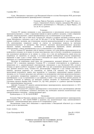 26
4 декабря 2001 г. г. Магадан
Судья Магаданского городского суда Магаданской области в составе Пономаренко М.В., рассмотрев
материалы об административном правонарушении в отношении
Усманова Рафаэля Раисовича, родившегося 15 марта 1956 года в г.
Гевдем, Свердловской области, татарина, гражданина РФ, вдовца, не
работающего, проживающего в г. Магадане, ул. Карла Маркса, д. 62
«а», кв. 85, не судимого.
Установил:
Усманов Р.Р. проявил неуважение к суду, выразившегося в неподчинении истцом распоряжению
председательствующего, а также в нарушении порядка во время судебного заседания, а также совершение
действий, свидетельствующих о явном пренебрежении к суду и установленным в суде правилам.
21 ноября 2001 года в 15-00 часов, Усманов Р.Р., находясь в судебном заседании в качестве истца в
здании Магаданского городского суда в каб. № 304 дома 11 по Н.р. Магаданки в г. Магадане, нарушил
порядок судебного заседания, при установлении личности председательствующей по делу судьей Дубовой
С.В., демонстративно повернулся спиной, не отвечал на поставленные вопросы, на замечания
председательствующего не реагировал. При повтором замечании председательствующего продолжал
нарушать порядок, высказывать неэтичные и некорректные выражения, своими действиями
свидетельствовал о явном пренебрежении к суду и установленным в суде правилам.
В суде Усманов Р.Р. виновным себя не признал и пояснил, что судья Дубова спровоцировала его на
конфликтную ситуацию, на её вопрос он назвал свою фамилию, имя и отчество, и ходатайство о разрешении
ему пользоваться диктофоном он не заявлял т.к. считал, что в этом нет необходимости, однако когда она
потребовала его выключить он находясь в состоянии крайней необходимости допустил некорректные
выражения в адрес судьи и считает также, что в отношении его следует возбудить уголовное дело, а не
привлекать его к административной ответственности.
Несмотря на непризнание своей вины, она подтверждается докладной Дубовой С.В., заявлением
Дубовой С.В. о нежелании привлекать Усманова Р.Р. к уголовной ответственности за оскорбление, а
привлечения его к административной ответственности, показаниями в суде Колчановой И.Н., согласно
которым во время судебного заседания 21 ноября 2001 года при установлении председательствующим по
делу Дубовой личности истца, Усманов Р.Р. демонстративно отвернулся к суду спиной, стал отвечать
невнятно, предлагая разрешить его ходатайство, но Дубова С.В. пояснила, что Усманову будет
предоставлена возможность заявить свои ходатайства т.к. существует определенный порядок судебного
заседания, на что Усманов продолжал свои действия и на неоднократные замечания председательствующего
стал высказывать некорректные выражения в адрес присутствующих и своими действиями показывал
пренебрежение к суду и установленным в суде правилам, в связи с чем судьей было принято решение об
удалении Усманова из кабинета, где проходило судебное заседание, ее объяснением, объяснениями
участников процесса Борейко Н.В., Гогиной Л.А., Бут М.И., рапортом ст. судебного пристава Болдырева
С.В., административным протоколом.
Действие Усманова Р.Р. является административным правонарушением, предусмотренного ст. 165-1
КоАП РСФСР - проявление неуважения к суду.
Поскольку Усманов Р.Р. совершил правонарушение в многолюдном месте, противоправные действия
продолжал после неоднократно сделанного замечания, ему необходимо назначить исключительную меру
административного взыскания – административный арест.
Руководствуясь ст. 32, 261 КоАП РСФСР
Постановил:
Усманова Рафаэля Раисовича признать виновным в совершении административного правонарушения,
предусмотренного ст. 165-1 КоАП РСФСР и назначить ему исключительную меру административного
взыскания – административный арест сроком на 14 /четырнадцать) суток.
Постановление может быть обжаловано и опротестовано в Магаданский областной суд в течении
десяти суток со дня вынесения.
Судья: подпись.
Судья Пономаренко М.В. Дело № 1-1192-01
22-887-01
ОПРЕДЕЛЕНИЕ
СУДЕБНАЯ КОЛЛЕГИЯ ПО УГОЛОВНЫМ ДЕЛАМ
МАГАДАНСКОГО ОБЛАСТНОГО СУДА
 