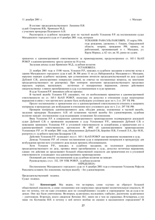 27
11 декабря 2001 г. г. Магадан
В составе: председательствующего Лапшина П.В.
судей: Смирнова В.В., Кривошеи М.Д.
с участием прокурора Подгорного А.И.
Рассмотрела в судебном заседании дело по частной жалобе Усманова Р.Р. на постановление судьи
Магаданского городского суда от 4 декабря 2001 года, которым
УСМАНОВ РАФАЭЛЬ РАИСОВИЧ, 15 марта 1956
года рождения, уроженец г. Гевдем, Свердловской
области, татарин, гражданин РФ, вдовец, не
работающий, проживающий в г. Магадане, ул.
Карла Маркса, д. 62 «а», кв. 85, ранее не судим.
привлечен к административной ответственности за правонарушение, предусмотренное ст. 165-1 КоАП
РСФСР к административному аресту сроком на 14 суток.
Заслушав доклад судьи Кривошеи М.Д., судебная коллегия
УСТАНОВИЛА:
21 ноября 2001 года в 15-00 часов, Усманов Р.Р., находясь в судебном заседании в качестве истца в
здании Магаданского городского суда в каб. № 304 дома 11 по ул. Набережной р. Магаданки в г. Магадане,
нарушил порядок судебного заседания, при установлении личности председательствующей по делу судьей
Дубовой С.В., демонстративно повернулся спиной, не отвечал на поставленные вопросы, на замечания
председательствующего не реагировал. При повтором замечании председательствующего продолжал
нарушать порядок, высказывать неэтичные и некорректные выражения, своими действиями
свидетельствовал о явном пренебрежении к суду и установленным в суде правилам.
В суде Усманов Р.Р. виновным себя не признал.
В частной жалобе Усманов Р.Р. указывает, что он необоснованно привлечен к административной
ответственности по ст. 165-1 КоАП РСФСР, поскольку он допустил в отношении судьи нецензурные
выражения в связи с чем против него должно быть возбуждено уголовное дело по ч. 2 ст. 297 УК РФ.
Просит постановление о привлечении его к административной ответственности отменить и направить
материалы в прокуратуру для возбуждения в отношении него уголовного дела по ч. 2 ст. 297 УК РФ.
Проверив материалы административного дела, обсудив доводы, изложенные в частной жалобе,
заслушав прокурора Подгорного А.И. об оставлении частной жалобы без удовлетворения, судебная
коллегия находит постановление суда подлежащим оставлению без изменения.
Вина Усманова Р.Р. в совершении административного правонарушения подтверждается докладной
судьи Дубовой С.В. о проявлении неуважения к суду Усмановым Р.Р., заявлением Дубовой С.В. о
нежелании привлекать Усманова Р.Р. к уголовной ответственности за оскорбление, а привлечении его к
административной ответственности, протоколом № 4892 об административном правонарушении
Усмановым Р.Р. от 30 ноября 2001 года, объяснениями Дубовой С.В., Борейко Н.В., Гогиной Л.А., Бут М.И.,
рапортом ст. судебного пристава Болдырева С.В.
Действия Усманова Р.Р. подпадают под ст. 165-1 КоАП РСФСР как проявление неуважения к суду.
Доводы Усманова Р.Р. об отмене постановления суда и направлении материалов в прокуратуру для
возбуждения против него уголовного дела нельзя признать обоснованными.
Хотя Усманов Р.Р., находясь в судебном заседании, не подчинялся распоряжениям
председательствующего по делу, проявил явное пренебрежение к суду, допустил неэтичные выражения,
однако эти действия не представляют большой общественной опасности для привлечения его к уголовной
ответственности и подпадают под административное правонарушение.
Оснований для отмены постановления суда судебная коллегия не находит.
Руководствуясь ст.ст. 332, 339 УПК РСФСР, судебная коллегия
ОПРЕДЕЛИЛА:
Постановление Магаданского городского суда от 4 декабря 2001 года в отношении Усманова Рафаэля
Раисовича оставить без изменения, частную жалобу – без удовлетворения.
Председательствующий: подпись
Судьи: подпись
3.6.1 Комментарий. Мы видим, что во-первых, слово «сучка» не образует большой
общественной опасности, а слово «мошенник» или «кормушка» представляет исключительную опасность. И
все это потому, что ни одно уголовное дело по «оскорблениям» «судей» и «прокуроров» так до суда и не
дошло. Они все были уничтожены. Во-вторых, аудиозапись исследовать «забыли», распечатку аудиозаписи
– уничтожили. В-третьих, моего свидетеля Янченко И.С. никто ни о чем не спрашивал. В-четвертых, а кто
такая эта Колчакова И.Н. и почему о ней ничего вообще не сказано в кассационном определении? В
 