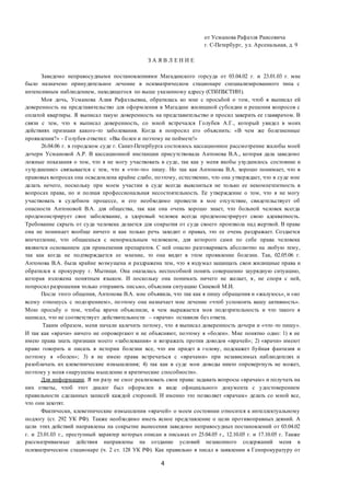 4
от Усманова Рафаэля Раисовича
г. С-Петербург, ул. Арсенальная, д. 9
З А Я В Л Е Н И Е
Заведомо неправосудными постановлениями Магаданского горсуда от 03.04.02 г. и 23.01.03 г. мне
было назначено принудительное лечение в психиатрическом стационаре специализированного типа с
интенсивным наблюдением, находящегося по выше указанному адресу (СПбПБСТИН).
Моя дочь, Усманова Алия Рафаэльевна, обратилась ко мне с просьбой о том, чтоб я выписал ей
доверенность на представительство для оформления в Магадане жилищной субсидии и решения вопросов с
оплатой квартиры. Я выписал такую доверенность на представительство и просил заверить ее главврачом. В
связи с тем, что я выписал доверенность, со мной встречался Голубев А.Г., который увидел в моих
действиях признаки какого-то заболевания. Когда я попросил его объяснить: «В чем же болезненные
проявления?» - Голубев ответил: «Вы болен и поэтому не поймете!»
26.04.06 г. в городском суде г. Санкт-Петербурга состоялось кассационное рассмотрение жалобы моей
дочери Усмановой А.Р. В кассационной инстанции присутствовала Антонова В.А., которая дала заведомо
ложные показания о том, что я не могу участвовать в суде, так как у меня якобы ухудшилось состояние и
«ухудшение» связывается с тем, что я «что-то» пишу. Но так как Антонова В.А. хорошо понимает, что в
правовых вопросах она осведомлена крайне слабо, поэтому, естественно, что она утверждает, что в суде мне
делать нечего, поскольку при моем участии в суде всегда выясниться не только ее некомпетентность в
вопросах права, но и полная профессиональная несостоятельность. Ее утверждение о том, что я не могу
участвовать в судебном процессе, и его необходимо провести в мое отсутствие, свидетельствует об
опасности Антоновой В.А. для общества, так как она очень хорошо знает, что больной человек всегда
продемонстрирует свое заболевание, а здоровый человек всегда продемонстрирует свою адекватность.
Требование скрыть от суда человека делается для сокрытия от суда своего произвола над жертвой. В праве
она не понимает вообще ничего и как только речь заходит о правах, это ее очень раздражает. Создается
впечатление, что общаешься с ненормальным человеком, для которого сами по себе права человека
являются основанием для применения препаратов. С ней опасно разговаривать абсолютно на любую тему,
так как когда не подтверждается ее мнение, то она видит в этом проявление болезни. Так, 02.05.06 г.
Антонова В.А. была крайне возмущена и раздражена тем, что я вздумал защищать свои жилищные права и
обратился к прокурору г. Мытищи. Она оказалась неспособной понять совершенно заурядную ситуацию,
которая изложена понятным языком. И поскольку она понимать ничего не желает, я, не споря с ней,
попросил разрешения только отправить письмо, объяснив ситуацию Синевой М.И.
После этого общения, Антонова В.А. мне объявила, что так как я пишу обращения и «жалуюсь», и «ко
всему отношусь с подозрением», поэтому она назначает мне лечение «чтоб успокоить вашу активность».
Мою просьбу о том, чтобы врачи объяснили, в чем выражается моя подозрительность и что такого я
написал, что не соответствует действительности – «врачи» оставили без ответа.
Таким образом, меня начали калечить потому, что я выписал доверенность дочери и «что -то пишу».
И так как «врачи» ничего не опровергают и не объясняют, поэтому я «болен». Мне понятно одно: 1) я не
имею права знать признаки моего «заболевания» и возражать против доводов «врачей»; 2) «врачи» имеют
право говорить и писать в истории болезни все, что им придет в голову, подскажет буйная фантазия и
поэтому я «болен»; 3) я не имею права встречаться с «врачами» при независимых наблюдателях и
разоблачать их клеветнические измышления; 4) так как в суде мои доводы никто опровергнуть не может,
поэтому у меня «нарушены мышление и критические способности».
Для информации. Я ни разу не смог реализовать свои права: задавать вопросы «врачам» и получать на
них ответы, чтоб этот диалог был оформлен в виде официального документа с удостоверением
правильности сделанных записей каждой стороной. И именно это позволяет «врачам» делать со мной все,
что они захотят.
Фактически, клеветнические измышления «врачей» о моем состоянии относится к интеллектуальному
подлогу (ст. 292 УК РФ). Также необходимо иметь ясное представление о цели противоправных деяний. А
цели этих действий направлены на сокрытие вынесения заведомо неправосудных постановлений от 03.04.02
г. и 23.01.03 г., преступный характер которых описан в письмах от 25.04.05 г., 12.10.05 г. и 17.10.05 г. Также
рассматриваемые действия направлены на создание условий незаконного содержаний меня в
психиатрическом стационаре (ч. 2 ст. 128 УК РФ). Как правильно я писал в заявлении в Генпрокуратуру от
 