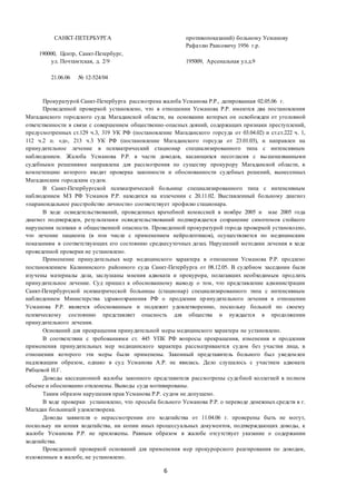 6
САНКТ-ПЕТЕРБУРГА противопоказаний) больному Усманову
Рафаэлю Раисовичу 1956 г.р.
190000, Центр, Санкт-Петербург,
ул. Почтамтская, д. 2/9 195009, Арсенальная ул.д.9
21.06.06 № 12-524/04
Прокуратурой Санкт-Петербурга рассмотрена жалоба Усманова Р.Р., датированная 02.05.06 г.
Проведенной проверкой установлено, что в отношении Усманова Р.Р. имеются два постановления
Магаданского городского суда Магаданской области, на основании которых он освобожден от уголовной
ответственности в связи с совершением общественно-опасных деяний, содержащих признаки преступлений,
предусмотренных ст.129 ч.3, 319 УК РФ (постановление Магаданского горсуда от 03.04.02) и ст.ст.222 ч. 1,
112 ч.2 п. «д», 213 ч.3 УК РФ (постановление Магаданского горсуда от 23.01.03), и направлен на
принудительное лечение в психиатрический стационар специализированного типа с интенсивным
наблюдением. Жалоба Усманова Р.Р. в части доводов, касающихся несогласия с вышеназванными
судебными решениями направлена для рассмотрения по существу прокурору Магаданской области, в
компетенцию которого входит проверка законности и обоснованности судебных решений, вынесенных
Магаданским городским судом.
В Санкт-Петербургской психиатрической больнице специализированного типа с интенсивным
наблюдением МЗ РФ Усманов Р.Р. находится на излечении с 20.11.02. Выставленный больному диагноз
«параноидальное расстройство личности» соответствует профилю стационара.
В ходе освидетельствований, проведенных врачебной комиссией в ноябре 2005 и мае 2005 года
диагноз подтвержден, результатами освидетельствований подтверждается сохранение симптомов стойкого
нарушения психики и общественной опасности. Проведенной прокуратурой города проверкой установлено,
что лечение пациента (в том числе с применением нейролептиков), осуществляется по медицинским
показаниям в соответствующих его состоянию среднесуточных дозах. Нарушений методики лечения в ходе
проведенной проверки не установлено.
Применение принудительных мер медицинского характера в отношении Усманова Р.Р. продлено
постановлением Калининского районного суда Санкт-Петербурга от 08.12.05. В судебном заседании были
изучены материалы дела, заслушаны мнения адвоката и прокурора, полагавших необходимым продлить
принудительное лечение. Суд пришел к обоснованному выводу о том, что представление администрации
Санкт-Петербургской психиатрической больницы (стационар) специализированного типа с интенсивным
наблюдением Министерства здравоохранения РФ о продлении принудительного лечения в отношении
Усманова Р.Р. является обоснованным и подлежит удовлетворению, поскольку больной по своему
психическому состоянию представляет опасность для общества и нуждается в продолжении
принудительного лечения.
Оснований для прекращения принудительной меры медицинского характера не установлено.
В соответствии с требованиями ст. 445 УПК РФ вопросы прекращения, изменения и продления
применения принудительных мер медицинского характера рассматриваются судом без участия лица, в
отношении которого эти меры были применены. Законный представитель больного был уведомлен
надлежащим образом, однако в суд Усманова А.Р. не явилась. Дело слушалось с участием адвоката
Рябцевой И.Г.
Доводы кассационной жалобы законного представителя рассмотрены судебной коллегией в полном
объеме и обоснованно отклонены. Выводы суда мотивированы.
Таким образом нарушения прав Усманова Р.Р. судом не допущено.
В ходе проверки установлено, что просьба больного Усманова Р.Р. о переводе денежных средств в г.
Магадан больницей удовлетворена.
Доводы заявителя о нерассмотрении его ходатайства от 11.04.06 г. проверены быть не могут,
поскольку ни копия ходатайства, ни копии иных процессуальных документов, подтверждающих доводы, к
жалобе Усманова Р.Р. не приложены. Равным образом в жалобе отсутствует указание о содержании
ходатайства.
Проведенной проверкой оснований для применения мер прокурорского реагирования по доводам,
изложенным в жалобе, не установлено.
 