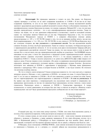 7
Заместитель прокурора города
советник юстиции А.Д. Корсунов
2.1 Комментарий. Вот приведены заявление и «ответ» на него. Мы видим, что Корсунов
«провел проверку» и поэтому он не знает содержания ходатайства от 11.04.06 г. И так как он не знает
содержание ходатайства, то есть он не знает материалов дела, поэтому «доводы кассационной жалобы
законного представителя рассмотрены судебной коллегией в полном объеме и обоснованно отклонены». По
шизофреническому мнению Корсунова мы видим, что мнение «адвоката» Рябцевой И.Г. о том, что мне надо
продлить принудительное «лечение» - это и есть «квалифицированная юридическая помощь». Также по
«ответу» мы видим, что ко мне применяли нейролептики в соответствие с какой-то методикой лечения,
однако эта «методика» является Тайной всех до сих пор. Утверждение Корсунова о том, что согласно
постановления Магаданского горсуда от 03.04.02 г. я совершил общественно опасные деяния,
предусмотренные ст. 129 ч. 3, 319 УК РФ говорит о том, что он не проверял вообще ничего, так как мне
были инкриминированы ч. 3 ст. 129, ст.ст. 319, 319 УК РФ, то есть эпизод ст. 319 УК РФ как Корсунов, так и
все остальные потеряли, на что указывалось в кассационной жалобе. Так как кассационная жалоба
слишком большая, поэтому она будет приложением. Также по «ответу» мы видим, что Корсунов ведет речь
о параноидальном расстройстве личности. А это он где взял, если даже в постановлении Эдвардса Д.В. речь
идет о параноидном расстройстве личности? Также мы видим, что мои письма никто в упор не видит. И
сколько бы я о них ни писал, они для «правоприменителей» вообще не существуют. Эти НАИВНЫЕ письма,
наводящие на всех ужас, я писал без документов и связанный путами «правоприменительной» практики,
которая намного страшнее отсутствия документов. 07.12.11 г. я эти письма переработал, а потом их
переработал 03.06.12 г. Теперь я получил документы и по датам могу ДОКАЗАТЬ кто и что говорил в тот
период и делал. Я всегда говорил и могу повторить: «По датам и содержанию письменной продукции можно
определить динамику психического состояния жертвы и фальсификацию истории болезни». Достаточно
посмотреть мое заявление от 02.05.06 г., адресованное в прокуратуру г. Мытищи, выше приведенное
заявление в прокуратуру СПб и запись в истории болезни за 02.05.06 г. и все будет понятно. Не отмоются
эти антоновы-голубевы никогда.
Но что в «ответе» самое интересное? Самым интересным является то, что в нем идет речь о переводе
денежных средств в Магадан, о чем в заявлении от 02.05.06 г. не сказано ни слова. А откуда Корсунов это
взял? А он это взял из заявления от 25.05.06 г. Но об этом заявлении в «ответе» не сказано ни слова. Значит
так его «зарегистрировали», как «зарегистрировали» и заявление от 07.05.06 г. То есть их уничтожили. Я
бы привел еще свою переписку с генпрокуратурой, под неусыпным оком которой и совершались все
приведенные преступления, но так как эти заявления будут приложением, поэтому читатель с ними может
ознакомится. Рекомендую начать с заявления от 24.02.06 г. Удовольствие гарантирую. А теперь
познакомьтесь со всеми заявлениями, на которые был дан ответ и ответьте на вопросы: «Является «ответ»
издевательством или нет? Было организованное преступное сообщество или это мне только кажется?»
В городскую прокуратуру
г. Санкт-Петербурга
от Усманова Рафаэля Раисовича
г. С-Петербург, ул. Арсенальная, д. 9
З А Я В Л Е Н И Е
Я каждый день жду, что меня опять начнут калечить. 17.02.06г. мне опять были высказаны угрозы, и
поэтому я был ограничен во времени, чтобы рассмотреть все вопросы в их взаимосвязи.
Я готов к новым мукам, но они пугают меня не сами по себе – меня пугает лишение возможности
общаться с родными и близкими, а также адекватно защищаться. И этот страх обоснован, потому что в
2003г. в Калининский райсуд г. С-Петербурга не были отправлены три мои жалобы. Книгу жалоб и
предложений, в которой я мог бы отразить произвол палачей, мне не давали, а общаться мне было не с кем.
В Магадане, после помещения в МОПНД 09.08.02г., меня лишили возможности встречаться не только
со знакомыми и близкими, но и с дочерью, и с сестрой; забрали все письменные принадлежности и
 