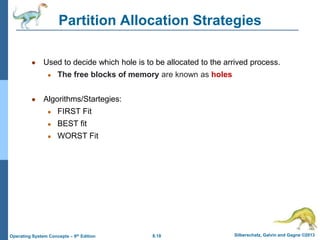 8.18 Silberschatz, Galvin and Gagne ©2013
Operating System Concepts – 9th Edition
● Used to decide which hole is to be allocated to the arrived process.
● The free blocks of memory are known as holes
● Algorithms/Startegies:
● FIRST Fit
● BEST fit
● WORST Fit
Partition Allocation Strategies
 