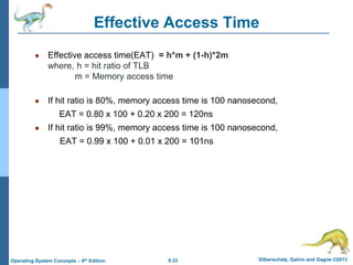 8.33 Silberschatz, Galvin and Gagne ©2013
Operating System Concepts – 9th Edition
● Effective access time(EAT) = h*m + (1-h)*2m
where, h = hit ratio of TLB
m = Memory access time
● If hit ratio is 80%, memory access time is 100 nanosecond,
EAT = 0.80 x 100 + 0.20 x 200 = 120ns
● If hit ratio is 99%, memory access time is 100 nanosecond,
EAT = 0.99 x 100 + 0.01 x 200 = 101ns
Effective Access Time
 