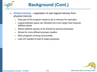 8.35 Silberschatz, Galvin and Gagne ©2013
Operating System Concepts – 9th Edition
Background (Cont.)
● Virtual memory – separation of user logical memory from
physical memory
● Only part of the program needs to be in memory for execution
● Logical address space can therefore be much larger than physical
address space
● Allows address spaces to be shared by several processes
● Allows for more efficient process creation
● More programs running concurrently
● Less I/O needed to load or swap processes
 
