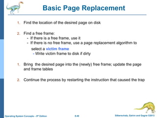 8.49 Silberschatz, Galvin and Gagne ©2013
Operating System Concepts – 9th Edition
Basic Page Replacement
1. Find the location of the desired page on disk
2. Find a free frame:
- If there is a free frame, use it
- If there is no free frame, use a page replacement algorithm to
select a victim frame
- Write victim frame to disk if dirty
1. Bring the desired page into the (newly) free frame; update the page
and frame tables
2. Continue the process by restarting the instruction that caused the trap
 