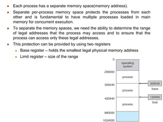 ● Each process has a separate memory space(memory address).
● Separate per-process memory space protects the processes from each
other and is fundamental to have multiple processes loaded in main
memory for concurrent execution.
● To separate the memory spaces, we need the ability to determine the range
of legal addresses that the process may access and to ensure that the
process can access only these legal addresses.
● This protection can be provided by using two registers
● Base register – holds the smallest legal physical memory address
● Limit register – size of the range
 