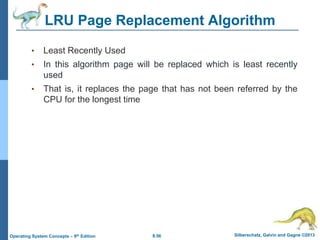 8.56 Silberschatz, Galvin and Gagne ©2013
Operating System Concepts – 9th Edition
LRU Page Replacement Algorithm
• Least Recently Used
• In this algorithm page will be replaced which is least recently
used
• That is, it replaces the page that has not been referred by the
CPU for the longest time
 