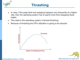 8.60 Silberschatz, Galvin and Gagne ©2013
Operating System Concepts – 9th Edition
Thrashing
● In case, if the page fault and swapping happens very frequently at a higher
rate, then the operating system has to spend more time swapping these
pages.
● This state in the operating system is termed thrashing.
● Because of thrashing the CPU utilization is going to be reduced.
 