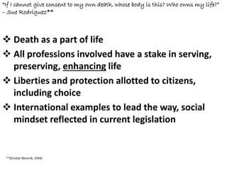 “If I cannot give consent to my own death, whose body is this? Who owns my life?”
– Sue Rodriguez**
 Death as a part of life
 All professions involved have a stake in serving,
preserving, enhancing life
 Liberties and protection allotted to citizens,
including choice
 International examples to lead the way, social
mindset reflected in current legislation
**(Einstat-Weinrib, 1994)
 