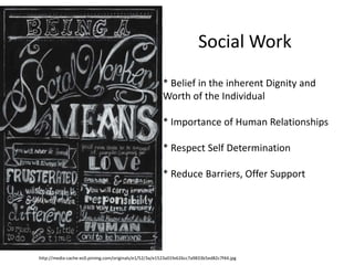http://media-cache-ec0.pinimg.com/originals/e1/52/3a/e1523a01fe626cc7a9833b5ed82c7f44.jpg
Social Work
* Belief in the inherent Dignity and
Worth of the Individual
* Importance of Human Relationships
* Respect Self Determination
* Reduce Barriers, Offer Support
 