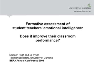 Formative assessment of
student teachers’ emotional intelligence:
Does it improve their classroom
performance?
Eamonn Pugh and Ed Tyson
Teacher Educators, University of Cumbria
BERA Annual Conference 2008
 