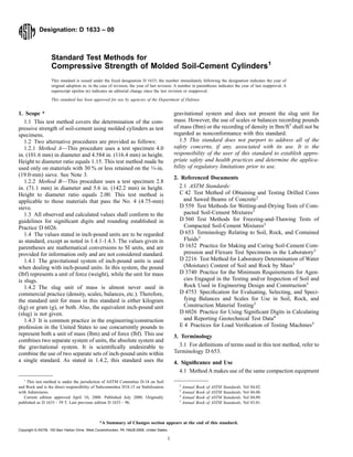 Designation: D 1633 – 00
Standard Test Methods for
Compressive Strength of Molded Soil-Cement Cylinders1
This standard is issued under the ﬁxed designation D 1633; the number immediately following the designation indicates the year of
original adoption or, in the case of revision, the year of last revision. A number in parentheses indicates the year of last reapproval. A
superscript epsilon (e) indicates an editorial change since the last revision or reapproval.
This standard has been approved for use by agencies of the Department of Defense.
1. Scope *
1.1 This test method covers the determination of the com-
pressive strength of soil-cement using molded cylinders as test
specimens.
1.2 Two alternative procedures are provided as follows:
1.2.1 Method A—This procedure uses a test specimen 4.0
in. (101.6 mm) in diameter and 4.584 in. (116.4 mm) in height.
Height to diameter ratio equals 1.15. This test method made be
used only on materials with 30 % or less retained on the 3⁄4-in.
(19.0-mm) sieve. See Note 3.
1.2.2 Method B—This procedure uses a test specimen 2.8
in. (71.1 mm) in diameter and 5.6 in. (142.2 mm) in height.
Height to diameter ratio equals 2.00. This test method is
applicable to those materials that pass the No. 4 (4.75-mm)
sieve.
1.3 All observed and calculated values shall conform to the
guidelines for signiﬁcant digits and rounding established in
Practice D 6026.
1.4 The values stated in inch-pound units are to be regarded
as standard, except as noted in 1.4.1-1.4.3. The values given in
parentheses are mathematical conversions to SI units, and are
provided for information only and are not considered standard.
1.4.1 The gravitational system of inch-pound units is used
when dealing with inch-pound units. In this system, the pound
(lbf) represents a unit of force (weight), while the unit for mass
is slugs.
1.4.2 The slug unit of mass is almost never used in
commercial practice (density, scales, balances, etc.). Therefore,
the standard unit for mass in this standard is either kilogram
(kg) or gram (g), or both. Also, the equivalent inch-pound unit
(slug) is not given.
1.4.3 It is common practice in the engineering/construction
profession in the United States to use concurrently pounds to
represent both a unit of mass (lbm) and of force (lbf). This use
combines two separate system of units, the absolute system and
the gravitational system. It is scientiﬁcally undesirable to
combine the use of two separate sets of inch-pound units within
a single standard. As stated in 1.4.2, this standard uses the
gravitational system and does not present the slug unit for
mass. However, the use of scales or balances recording pounds
of mass (lbm) or the recording of density in lbm/ft3
shall not be
regarded as nonconformance with this standard.
1.5 This standard does not purport to address all of the
safety concerns, if any, associated with its use. It is the
responsibility of the user of this standard to establish appro-
priate safety and health practices and determine the applica-
bility of regulatory limitations prior to use.
2. Referenced Documents
2.1 ASTM Standards:
C 42 Test Method of Obtaining and Testing Drilled Cores
and Sawed Beams of Concrete2
D 559 Test Methods for Wetting-and-Drying Tests of Com-
pacted Soil-Cement Mixtures3
D 560 Test Methods for Freezing-and-Thawing Tests of
Compacted Soil-Cement Mixtures3
D 653 Terminology Relating to Soil, Rock, and Contained
Fluids3
D 1632 Practice for Making and Curing Soil-Cement Com-
pression and Flexure Test Specimens in the Laboratory3
D 2216 Test Method for Laboratory Determination of Water
(Moisture) Content of Soil and Rock by Mass3
D 3740 Practice for the Minimum Requirements for Agen-
cies Engaged in the Testing and/or Inspection of Soil and
Rock Used in Engineering Design and Construction3
D 4753 Speciﬁcation for Evaluating, Selecting, and Speci-
fying Balances and Scales for Use in Soil, Rock, and
Construction Material Testing3
D 6026 Practice for Using Signiﬁcant Digits in Calculating
and Reporting Geotechnical Test Data4
E 4 Practices for Load Veriﬁcation of Testing Machines5
3. Terminology
3.1 For deﬁnitions of terms used in this test method, refer to
Terminology D 653.
4. Signiﬁcance and Use
4.1 Method A makes use of the same compaction equipment
1
This test method is under the jurisdiction of ASTM Committee D-18 on Soil
and Rock and is the direct responsibility of Subcommittee D18.15 on Stabilization
with Admixtures.
Current edition approved April 10, 2000. Published July 2000. Originally
published as D 1633 – 59 T. Last previous edition D 1633 – 96.
2
Annual Book of ASTM Standards, Vol 04.02.
3
Annual Book of ASTM Standards, Vol 04.08.
4
Annual Book of ASTM Standards, Vol 04.09.
5
Annual Book of ASTM Standards, Vol 03.01.
1
*A Summary of Changes section appears at the end of this standard.
Copyright © ASTM, 100 Barr Harbor Drive, West Conshohocken, PA 19428-2959, United States.
 