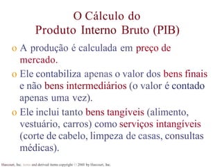 Harcourt, Inc. items and derived items copyright O 20tll by Harcourt, Inc.
O Cálculo do
Produto Interno Bruto (PIB)
o A produção é calculada em preço de
mercado.
o Ele contabiliza apenas o valor dos bens finais
e não bens intermediários (o valor é contado
apenas uma vez).
o Ele inclui tanto bens tangíveis (alimento,
vestuário, carros) como serviços intangíveis
(corte de cabelo, limpeza de casas, consultas
médicas).
 