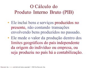 Harcourt, Inc. items and derived items copyright O 20tll by Harcourt, Inc.
O Cálculo do
Produto Interno Bruto (PIB)
• Ele inclui bens e serviços produzidos no
presente, não contando transações
envolvendo bens produzidos no passado.
• Ele mede o valor da produção dentro dos
limites geográficos do país independente
da origem do indivíduo ou empresa, ou
seja produziu no país há a contabilização.
 