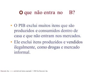 que não entra no B?
Harcourt, Inc. items and derived items copyright O 20tll by Harcourt, Inc.
• O PIB exclui muitos itens que são
produzidos e consumidos dentro de
casa e que não entram nos mercados.
• Ele exclui itens produzidos e vendidos
ilegalmente, como drogas e mercado
informal.
 