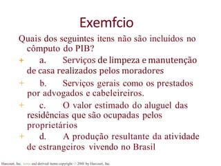 Harcourt, Inc. items and derived items copyright O 20tll by Harcourt, Inc.
Exemfcio
Quais dos seguintes itens não são incluídos no
cômputo do PIB?
+ a. Serviços de limpeza e manutenção
de casa realizados pelos moradores
+ b. Serviços gerais como os prestados
por advogados e cabeleireiros.
+ c. O valor estimado do aluguel das
residências que são ocupadas pelos
proprietários
+ d. A produção resultante da atividade
de estrangeiros vivendo no Brasil
 