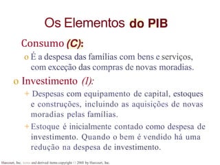 Os Elementos
Harcourt, Inc. items and derived items copyright O 20tll by Harcourt, Inc.
Consumo
o É a despesa das famílias com bens e serviços,
com exceção das compras de novas moradias.
o Investimento (1):
+ Despesas com equipamento de capital, estoques
e construções, incluindo as aquisições de novas
moradias pelas famílias.
+ Estoque é inicialmente contado como despesa de
investimento. Quando o bem é vendido há uma
redução na despesa de investimento.
 