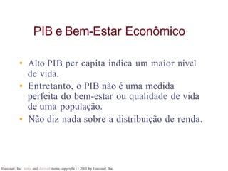 Harcourt, Inc. items and derived items copyright O 20tll by Harcourt, Inc.
PIB e Bem-Estar Econômico
• Alto PIB per capita indica um maior nível
de vida.
• Entretanto, o PIB não é uma medida
perfeita do bem-estar ou qualidade de vida
de uma população.
• Não diz nada sobre a distribuição de renda.
 