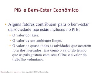 Harcourt, Inc. items and derived items copyright O 20tll by Harcourt, Inc.
PIB e Bem-Estar Econômico
• Alguns fatores contribuem para o bem-estar
da sociedade não estão inclusos no PIB.
• O valor do lazer.
• O valor de um ambiente limpo.
• O valor de quase todas as atividades que ocorrem
fora dos mercados, tais como o valor do tempo
que os pais gastam com seus Cilhos e o valor do
trabalho voluntário.
 