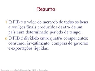 Harcourt, Inc. items and derived items copyright O 20tll by Harcourt, Inc.
Resumo
+ O PIB é o valor de mercado de todos os bens
e serviços finais produzidos dentro de um
país num determinado período de tempo.
o O PIB é dividido entre quatro componentes:
consumo, investimento, compras do governo
e exportações líquidas.
 
