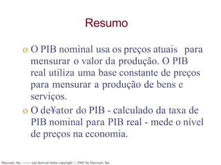Harcourt, Inc. items and derived items copyright O 20tll by Harcourt, Inc.
Resumo
o O PIB nominal usa os preços atuais para
mensurar o valor da produção. O PIB
real utiliza uma base constante de preços
para mensurar a produção de bens e
serviços.
o O de¥ator do PIB - calculado da taxa de
PIB nominal para PIB real - mede o nível
de preços na economia.
 
