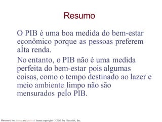 Harcourt, Inc. items and derived items copyright O 20tll by Harcoiirt, Inc.
Resumo
O PIB é uma boa medida do bem-estar
econômico porque as pessoas preferem
aÍta renda.
No entanto, o PIB não é uma medida
perfeita do bem-estar pois algumas
coisas, como o tempo destinado ao lazer e
meio ambiente limpo não são
mensurados peÍo PIB.
 