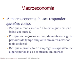 Harcourt, Inc. items and derived items copyright O 20tll by Harcourt, Inc.
Macroeconomia
• A macroeconomia busca responder
questões como:
• Por que a renda média é alta em alguns países e
baixa em outros?
• Por que os preços sobem rapidamente em alguns
períodos de tempo enquanto em outros eles são
mais estáveis?
• Por que a produção e o emprego se expandem em
alguns períodos e se contraem em outros?
 