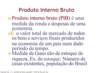 Harcourt, Inc. items and derived items copyright O 20tll by Harcourt, Inc.
Produto Interno Bruto
o Produto interno bruto (PIB) é uma
medida da renda e despesas de uma
economia.
oÉ o valor total de mercado de todos
os bens e serviços finais produzidos
na economia de um país num dado
período de tempo.
oMedida de Guxo não de estoque de
riqueza. Ex. de estoque: Número de
casas existentes, população do Brasil
 