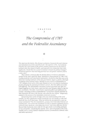 CHAPTER
                                             2



             The Compromise of 1787
     and the Federalist Ascendancy

                                              N
                                             n-t


                                         :

 The American Revolution, like all great revolutions, fractured old social relations
 and stimulated new forms of political talk. Through the 1770s, rival elements
from the top to the blttlm ofthe patriot coalition debated fiercely the kind of
political order they hoped to build-and especially how democratic that order
ought to be. Would there be a social revolution to match the political changes?
 Would the behaviors that had long governed race and gender relations yield to
a new order?
      These debates continued after the British defeat at Yorktown amid bitter
turmoil in the states capped by Shays' Rebellion in Massachusetts in 1786-1787.
Leading moderate and conservative nationalists, shocked by what they saw as the
democratic leveling tendencies of the state governments, began to call for a thorough
revamping of the national union. Meeting in secret session in Philadelphia in
 1787, delegates from twelve of the states hammered out a new federal constitution,
greatly enlarging the national glvernment's plwers. But these efforts proceeded
with dfficulty. The Philadelphia convention reached agreement only after pro-
longed haggling over basic issues-and even then some delegates refused to sign the
new constitution. Thereafter, it took frantic organizing efforts and additional con-
cessions-including promises of amendments-to beat back eloquent objections by
Anti-Federalists like Merqt Otis Warren, who called the new charter "dangerously
adapted to the purposes of an immediate aristocrqtic tyranny."
     Interpreting these events strongly colors any understanding ofthe early
republic, for their significance would reverberate over the decades to come and
touch the lives of all Americans. What lay behind the movement for a new na-
tional constitution? Was the Constitution, as many Anti-Federalists believed, an
undemocratic, even aristocratic document? Or did its adoption ultimately prlve a
victory for more moderate, even demoratic forces? And what difference did the
Novus Ordo Seclorrm (new order for the ages) make to prevailing ideologies
of race and gender, considering the customs, Iaws, and iconography of the early
republic were s0 closely linked to idealized notions of womanhood, domestic order,
and white supremacy?


                                                                                    27
 