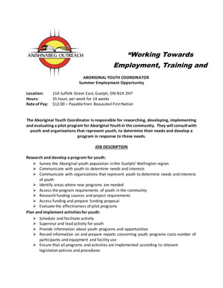 ABORIGINAL YOUTH COORDINATOR
Summer Employment Opportunity
Location: 11A Suffolk Street East, Guelph, ON N1H 2H7
Hours: 35 hours per week for 14 weeks
Rate of Pay: $12.00 – Payable from Beausoleil First Nation
The Aboriginal Youth Coordinator is responsible for researching, developing, implementing
and evaluating a pilot program for Aboriginal Youth in the community. They will consult with
youth and organizations that represent youth, to determine their needs and develop a
program in response to those needs.
JOB DESCRIPTION
Research and develop a program for youth:
 Survey the Aboriginal youth population in the Guelph/ Wellington region
 Communicate with youth to determine needs and interests
 Communicate with organizations that represent youth to determine needs and interests
of youth
 Identify areas where new programs are needed
 Assess the program requirements of youth in the community
 Research funding sources and project requirements
 Access funding and prepare funding proposal
 Evaluate the effectiveness of pilot programs
Plan and implement activities for youth:
 Schedule and facilitate activity
 Supervise and lead activity for youth
 Provide information about youth programs and opportunities
 Record information on and prepare reports concerning youth programs costs number of
participants and equipment and facility use
 Ensure that all programs and activities are implemented according to relevant
legislation policies and procedures
“Working Towards
Employment, Training and
Education Goals”
 