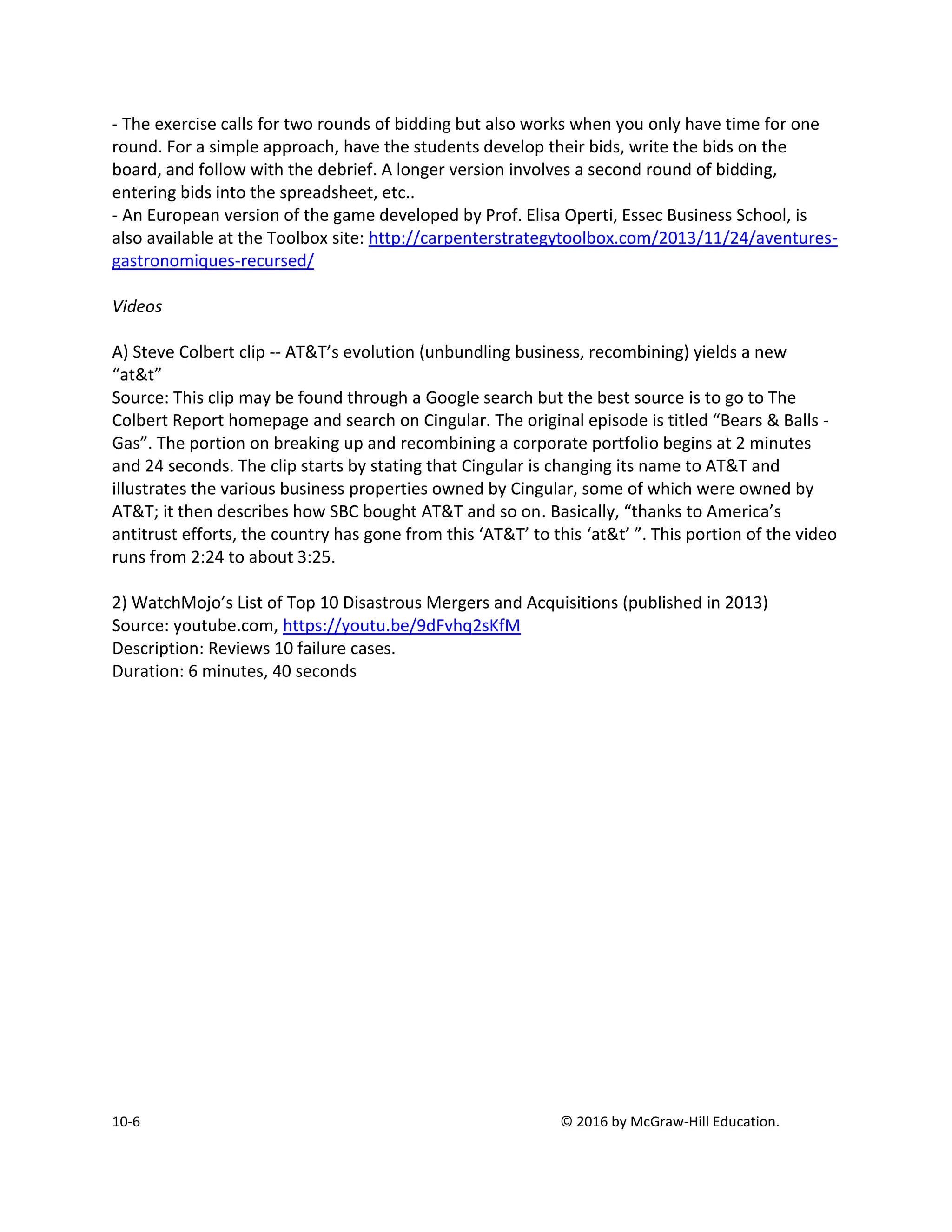10-6 © 2016 by McGraw-Hill Education.
- The exercise calls for two rounds of bidding but also works when you only have time for one
round. For a simple approach, have the students develop their bids, write the bids on the
board, and follow with the debrief. A longer version involves a second round of bidding,
entering bids into the spreadsheet, etc..
- An European version of the game developed by Prof. Elisa Operti, Essec Business School, is
also available at the Toolbox site: http://carpenterstrategytoolbox.com/2013/11/24/aventures-
gastronomiques-recursed/
Videos
A) Steve Colbert clip -- AT&T’s evolution (unbundling business, recombining) yields a new
“at&t”
Source: This clip may be found through a Google search but the best source is to go to The
Colbert Report homepage and search on Cingular. The original episode is titled “Bears & Balls -
Gas”. The portion on breaking up and recombining a corporate portfolio begins at 2 minutes
and 24 seconds. The clip starts by stating that Cingular is changing its name to AT&T and
illustrates the various business properties owned by Cingular, some of which were owned by
AT&T; it then describes how SBC bought AT&T and so on. Basically, “thanks to America’s
antitrust efforts, the country has gone from this ‘AT&T’ to this ‘at&t’ ”. This portion of the video
runs from 2:24 to about 3:25.
2) WatchMojo’s List of Top 10 Disastrous Mergers and Acquisitions (published in 2013)
Source: youtube.com, https://youtu.be/9dFvhq2sKfM
Description: Reviews 10 failure cases.
Duration: 6 minutes, 40 seconds
 
