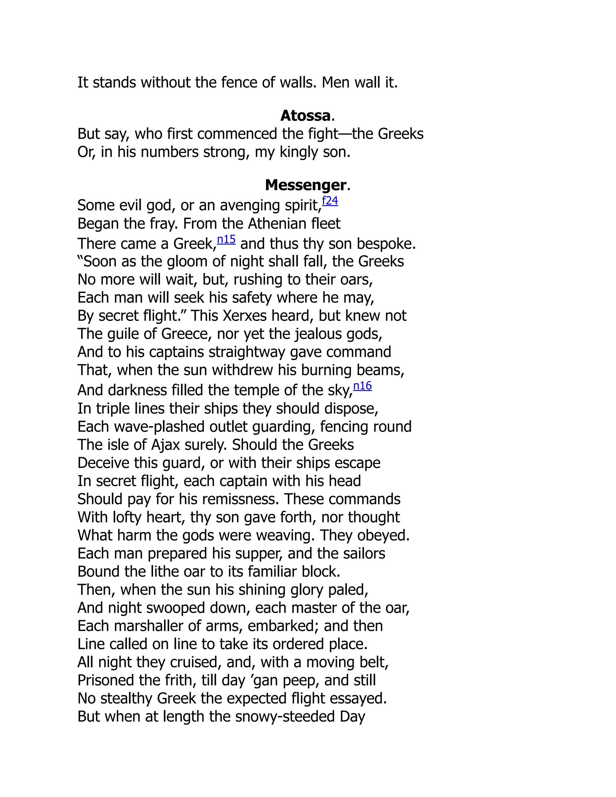 It stands without the fence of walls. Men wall it.
Atossa.
But say, who first commenced the fight—the Greeks
Or, in his numbers strong, my kingly son.
Messenger.
Some evil god, or an avenging spirit,f24
Began the fray. From the Athenian fleet
There came a Greek,n15
and thus thy son bespoke.
“Soon as the gloom of night shall fall, the Greeks
No more will wait, but, rushing to their oars,
Each man will seek his safety where he may,
By secret flight.” This Xerxes heard, but knew not
The guile of Greece, nor yet the jealous gods,
And to his captains straightway gave command
That, when the sun withdrew his burning beams,
And darkness filled the temple of the sky,n16
In triple lines their ships they should dispose,
Each wave-plashed outlet guarding, fencing round
The isle of Ajax surely. Should the Greeks
Deceive this guard, or with their ships escape
In secret flight, each captain with his head
Should pay for his remissness. These commands
With lofty heart, thy son gave forth, nor thought
What harm the gods were weaving. They obeyed.
Each man prepared his supper, and the sailors
Bound the lithe oar to its familiar block.
Then, when the sun his shining glory paled,
And night swooped down, each master of the oar,
Each marshaller of arms, embarked; and then
Line called on line to take its ordered place.
All night they cruised, and, with a moving belt,
Prisoned the frith, till day ’gan peep, and still
No stealthy Greek the expected flight essayed.
But when at length the snowy-steeded Day
 