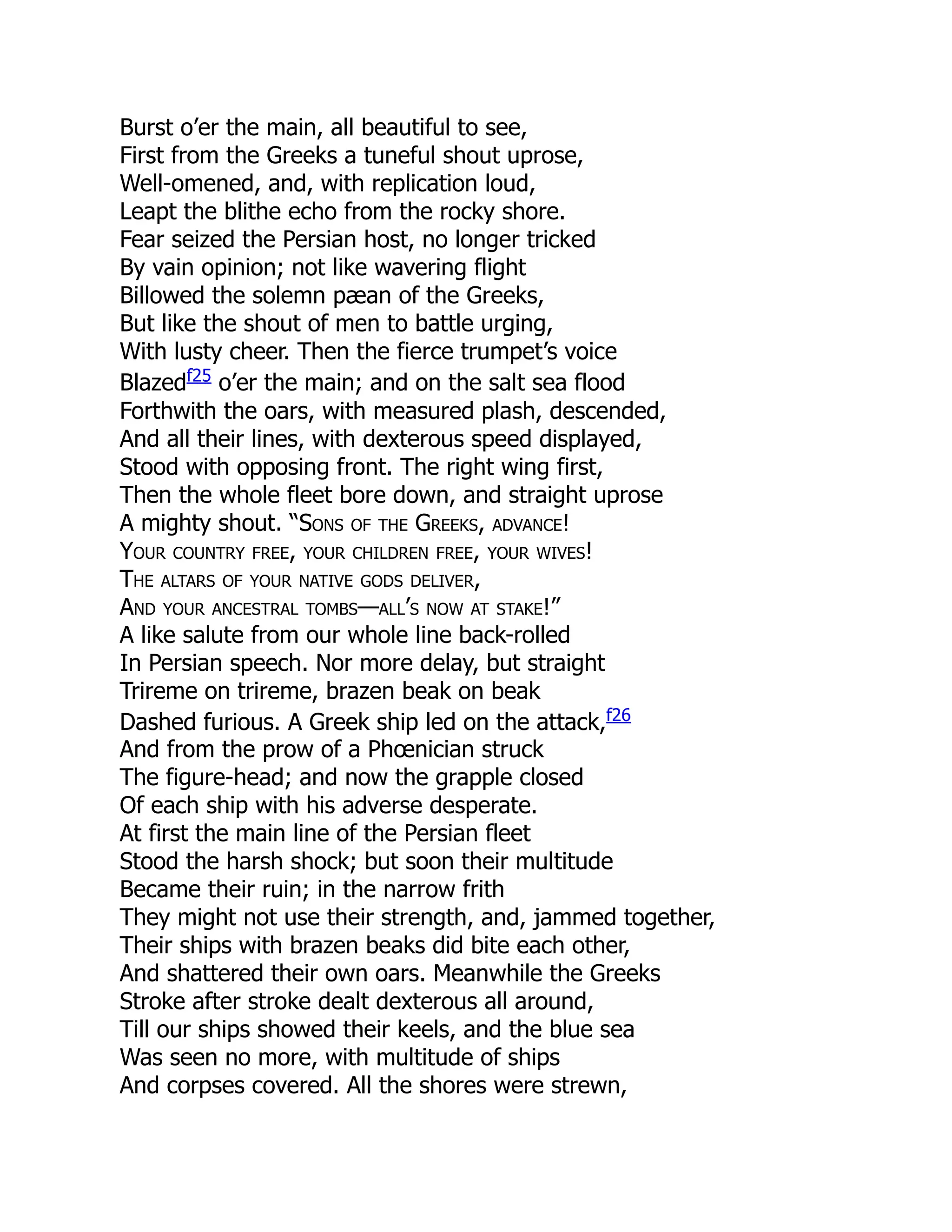Burst o’er the main, all beautiful to see,
First from the Greeks a tuneful shout uprose,
Well-omened, and, with replication loud,
Leapt the blithe echo from the rocky shore.
Fear seized the Persian host, no longer tricked
By vain opinion; not like wavering flight
Billowed the solemn pæan of the Greeks,
But like the shout of men to battle urging,
With lusty cheer. Then the fierce trumpet’s voice
Blazedf25
o’er the main; and on the salt sea flood
Forthwith the oars, with measured plash, descended,
And all their lines, with dexterous speed displayed,
Stood with opposing front. The right wing first,
Then the whole fleet bore down, and straight uprose
A mighty shout. “Sons of the Greeks, advance!
Your country free, your children free, your wives!
The altars of your native gods deliver,
And your ancestral tombs—all’s now at stake!”
A like salute from our whole line back-rolled
In Persian speech. Nor more delay, but straight
Trireme on trireme, brazen beak on beak
Dashed furious. A Greek ship led on the attack,f26
And from the prow of a Phœnician struck
The figure-head; and now the grapple closed
Of each ship with his adverse desperate.
At first the main line of the Persian fleet
Stood the harsh shock; but soon their multitude
Became their ruin; in the narrow frith
They might not use their strength, and, jammed together,
Their ships with brazen beaks did bite each other,
And shattered their own oars. Meanwhile the Greeks
Stroke after stroke dealt dexterous all around,
Till our ships showed their keels, and the blue sea
Was seen no more, with multitude of ships
And corpses covered. All the shores were strewn,
 