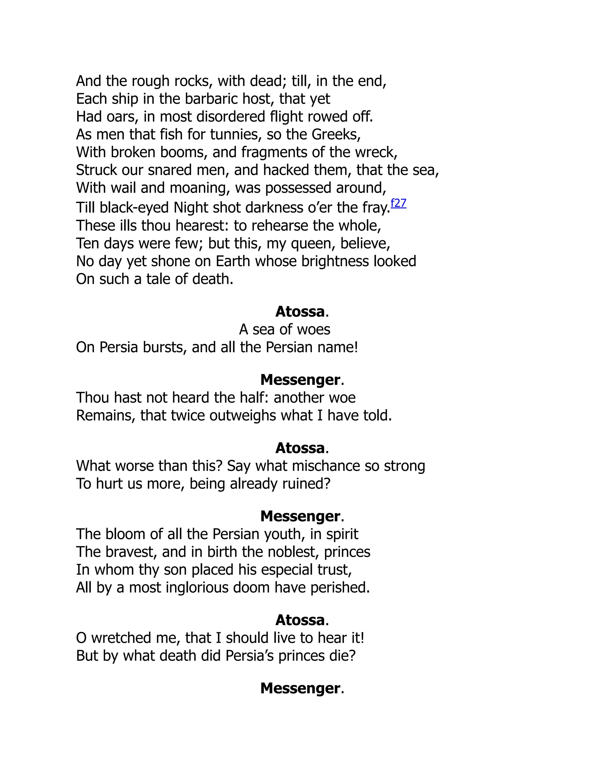 And the rough rocks, with dead; till, in the end,
Each ship in the barbaric host, that yet
Had oars, in most disordered flight rowed off.
As men that fish for tunnies, so the Greeks,
With broken booms, and fragments of the wreck,
Struck our snared men, and hacked them, that the sea,
With wail and moaning, was possessed around,
Till black-eyed Night shot darkness o’er the fray.f27
These ills thou hearest: to rehearse the whole,
Ten days were few; but this, my queen, believe,
No day yet shone on Earth whose brightness looked
On such a tale of death.
Atossa.
A sea of woes
On Persia bursts, and all the Persian name!
Messenger.
Thou hast not heard the half: another woe
Remains, that twice outweighs what I have told.
Atossa.
What worse than this? Say what mischance so strong
To hurt us more, being already ruined?
Messenger.
The bloom of all the Persian youth, in spirit
The bravest, and in birth the noblest, princes
In whom thy son placed his especial trust,
All by a most inglorious doom have perished.
Atossa.
O wretched me, that I should live to hear it!
But by what death did Persia’s princes die?
Messenger.
 