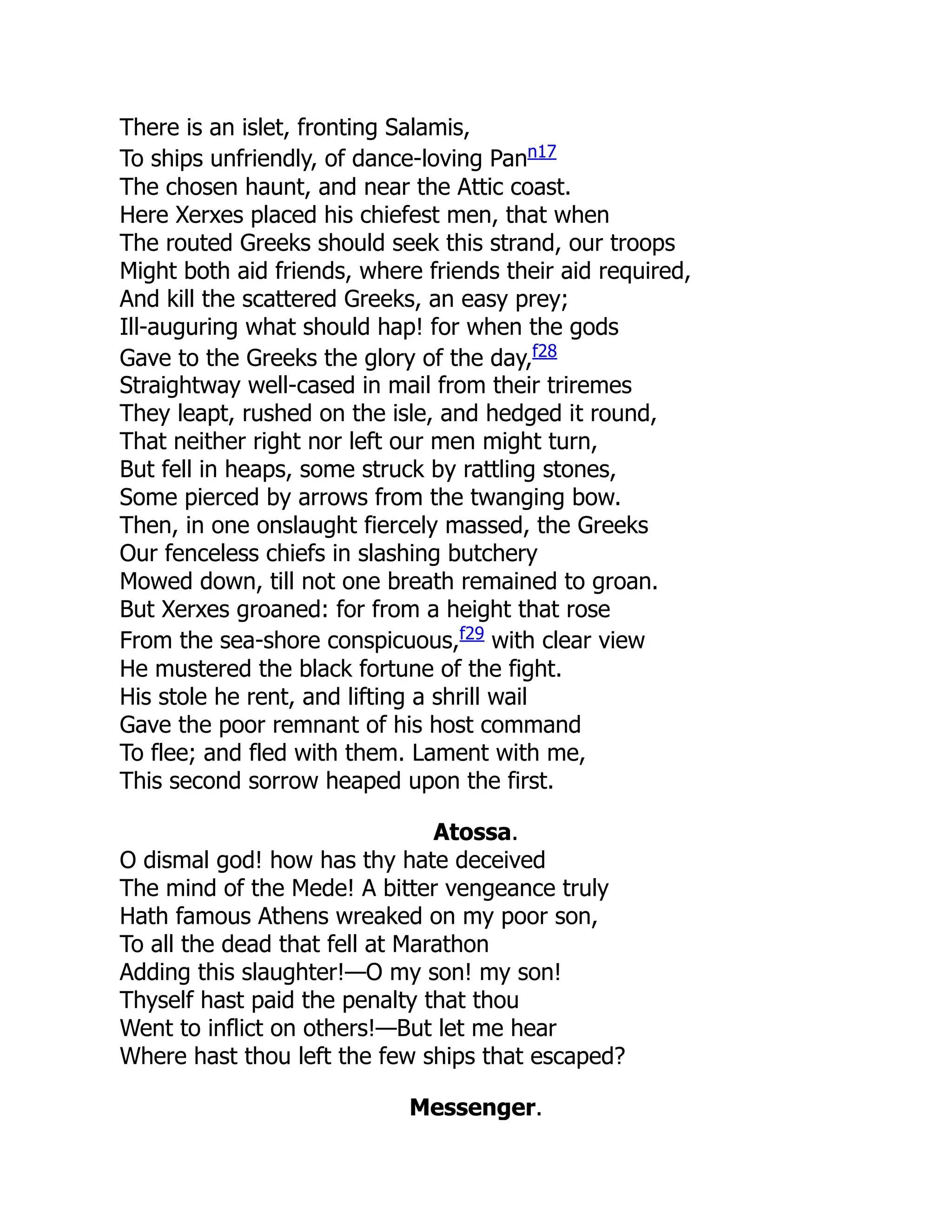 There is an islet, fronting Salamis,
To ships unfriendly, of dance-loving Pann17
The chosen haunt, and near the Attic coast.
Here Xerxes placed his chiefest men, that when
The routed Greeks should seek this strand, our troops
Might both aid friends, where friends their aid required,
And kill the scattered Greeks, an easy prey;
Ill-auguring what should hap! for when the gods
Gave to the Greeks the glory of the day,f28
Straightway well-cased in mail from their triremes
They leapt, rushed on the isle, and hedged it round,
That neither right nor left our men might turn,
But fell in heaps, some struck by rattling stones,
Some pierced by arrows from the twanging bow.
Then, in one onslaught fiercely massed, the Greeks
Our fenceless chiefs in slashing butchery
Mowed down, till not one breath remained to groan.
But Xerxes groaned: for from a height that rose
From the sea-shore conspicuous,f29
with clear view
He mustered the black fortune of the fight.
His stole he rent, and lifting a shrill wail
Gave the poor remnant of his host command
To flee; and fled with them. Lament with me,
This second sorrow heaped upon the first.
Atossa.
O dismal god! how has thy hate deceived
The mind of the Mede! A bitter vengeance truly
Hath famous Athens wreaked on my poor son,
To all the dead that fell at Marathon
Adding this slaughter!—O my son! my son!
Thyself hast paid the penalty that thou
Went to inflict on others!—But let me hear
Where hast thou left the few ships that escaped?
Messenger.
 