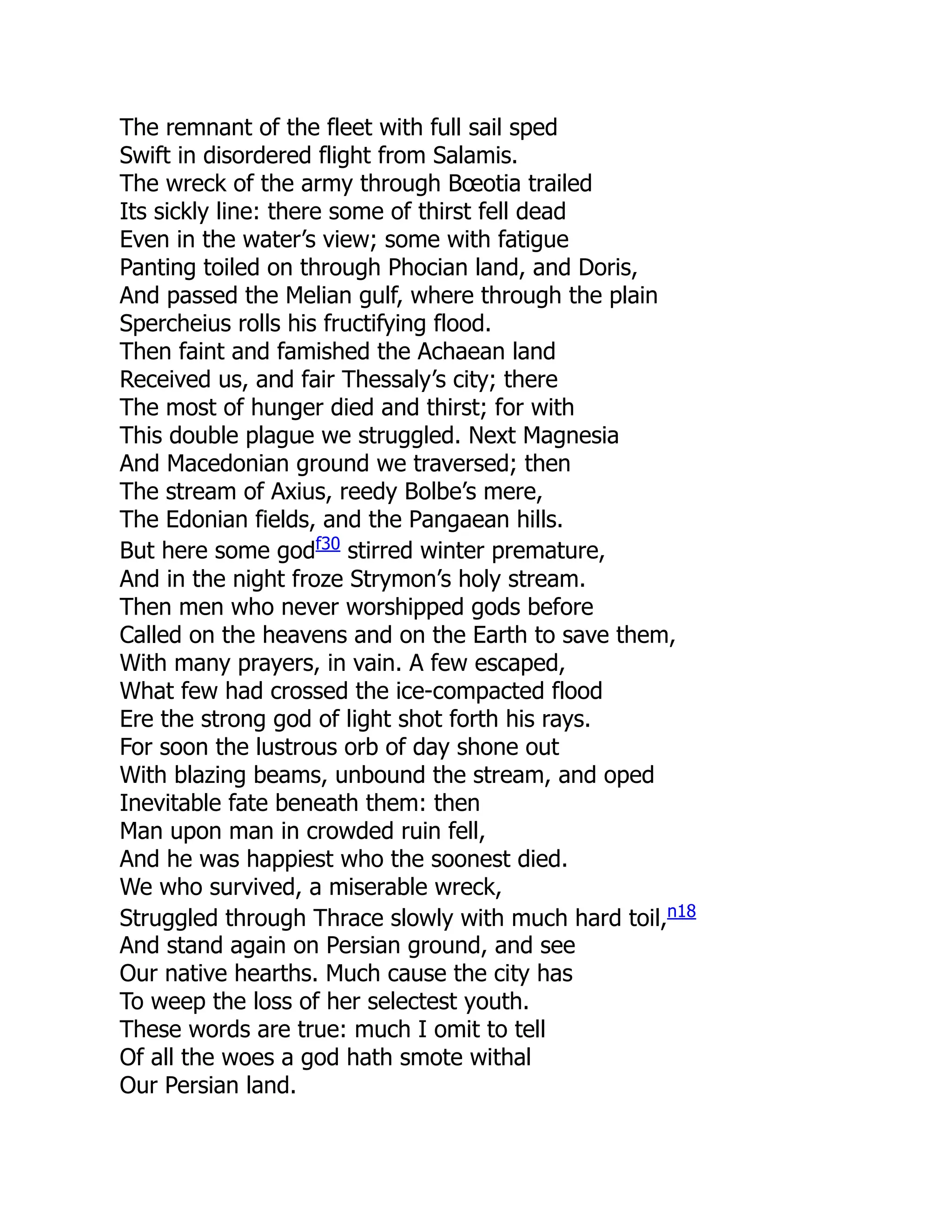 The remnant of the fleet with full sail sped
Swift in disordered flight from Salamis.
The wreck of the army through Bœotia trailed
Its sickly line: there some of thirst fell dead
Even in the water’s view; some with fatigue
Panting toiled on through Phocian land, and Doris,
And passed the Melian gulf, where through the plain
Spercheius rolls his fructifying flood.
Then faint and famished the Achaean land
Received us, and fair Thessaly’s city; there
The most of hunger died and thirst; for with
This double plague we struggled. Next Magnesia
And Macedonian ground we traversed; then
The stream of Axius, reedy Bolbe’s mere,
The Edonian fields, and the Pangaean hills.
But here some godf30
stirred winter premature,
And in the night froze Strymon’s holy stream.
Then men who never worshipped gods before
Called on the heavens and on the Earth to save them,
With many prayers, in vain. A few escaped,
What few had crossed the ice-compacted flood
Ere the strong god of light shot forth his rays.
For soon the lustrous orb of day shone out
With blazing beams, unbound the stream, and oped
Inevitable fate beneath them: then
Man upon man in crowded ruin fell,
And he was happiest who the soonest died.
We who survived, a miserable wreck,
Struggled through Thrace slowly with much hard toil,n18
And stand again on Persian ground, and see
Our native hearths. Much cause the city has
To weep the loss of her selectest youth.
These words are true: much I omit to tell
Of all the woes a god hath smote withal
Our Persian land.
 